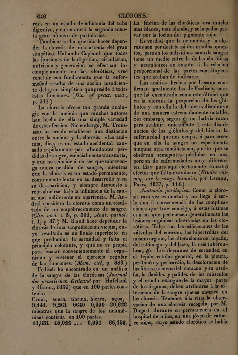 rosis en un estado de adinamia del tubo digestivo, y en cuantoá la segunda cuen- ta gran número de partidarios. - Tambien se ha querido hacer depen- der la clorosis de una astenia del gran simpático. Hallando Copland que todos las funciones de la digestion, circulacion, nutricion y generacion se efectuan in- completamente en las eloróticas, creé concluir con fundamento que la enfer- medad resulta de una accion insuficien- te del gran simpático que preside á todas estas funciones. (Dic. of pract. med, p. 317.) La clorosis ofrece tan grande análo- gia con la anémia que muchos autores han hecho de ella una simple variedad de esta afeccion. Sin embargo, M. Trous- seau ha creido establecer una distincion entre la anémia y la clorosis. «La ané- mia, dice, es un estado accidental cau- sado rapidamente por abundantes pér- didas desangre, esencialmente transitoria, y que no reincide á no ser quesobreven- ga nueva perdida de sangre, mientras que la clorosis es un estado permanente, comunmente lento en su desarrollo y en reproducirse bajo la influencia de la:cau- sa mas indiferente en apariencia. M, An- dral considera la clorosis como un resul- tado de un empobrecimiento de sangre. (Clin. med. 1. 5, p. 301, Anat. pathol. t. 1, p. 87.) M. Blaud hace depender la clorosis de una sanguificacion viciosa, cu- yo resultado es un fuido imperfecto en que predomina la serosidad y falta el principio colorante, y que no es propia para escitar convenientemente el orga= nismo y sostener el ejercicio regular de las funciones. (Mem. cité, p. 338.) Fedisch ha encontrado en un análisis de la sangre de las cloróticas (Journal der practischen Keilcund por Hufeland y Osann., 1836) que en 100 partes con- tenla: Cruor, suero, fibrina, hierro, agua, 9,141. 9,261 0640 0,530 80,628 mientras que la sangre de los neumó- nicos contenia en 100 partes. ADA 19,831 13,022 ...... 0,991 66,156. mas blanca, mas blanda, y sela podia. pri- var por la locíon del pigmento rojo. + tos, peroen los individuos sanosla sangre tiene un medio entre la de las cloróticas neumónicos en cuanto á la relacion tes que acaban de indicarse. Las análisis hechas por Lecanu con- firman igualmente las de Foedisch, por= que há encontrado como este último que en la clorosis la proporcion de los gló- bulos y con ella la del hierro disminuye Sin embargo, segun él no habria razon nucion de los glóbulos y del hierro la enfermedad que nos ocupa, ó para creer ninguna otra modificacion, puesto que se obsérvan semejantes. pérdidas en una tes. Hay pues aqui ciertamente causas ó efectos que falta examinar» (Etudes eht- mig. sur le sang. humain, por Lecanu, Paris, 1837, p. 114.) 0 Anatomia patólogica. Como la cloro- sis rara vez es mortal y no llega á ser- lo sino á consecuencia de las complica- ciones que trae con sigo, á estas últimas esá las que pertenecen generalmente las róticas. Tales son las osificaciones de las válvulas del corazon, las hipertrófias del mismo organo, las alteracionse del higado, del estómago y del bazo, la tisis tubercu- el tejido celular general, en la pleura, peritonéo y pericardio, la decoloracion de las Gbras carnosas del corazon y su atró- y de los. órganos, deben atribuirse á la al- teracion: de la sangre que se observa en las clorosis. Tenemos ála vista la obser- vacion de una clorosis recogida. por. M. Dugast durante su permanencia en el hospital de niños, en una jóven de cator- ce años, Cuvo estado clorótico se habia Y RI e O ¿PAE A e a ee LES A E O E o E A Y