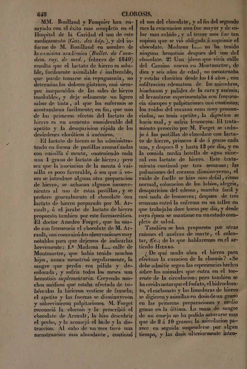 MM. Boullaud y Fouquier han en- sayado. con el éxito mas completo en: el Hospital de la Caridad el uso de este medicamento (Gaz. des hóp.), y del 1m- forme de M. Bouillaud en nombre de la comision académica (Bullet. de P'aca- dem. roy, de med. , febrero de 1840) resulta que el lactato de hierro es solu- ble, facilmente asimilable é inalterable, que puede tomarse sin repugnancia, no determina los dolores gástricos, casi siem- pre inseparables de las sales de hierro solubles, y deja: solamente un ligera sabor de tinta, al que los enfermos se acostumbran facilmente; en fin, que uno de los primeros efectos del lactato de hierro es un aumento considerable del , EAN Pd ES 2 , 3 desórdenes eloróticos ó anémicos, con vainilla ó menta, conteniendo. cada sea que la “asociacion de la menta ó val- nilla es poco favorable, ósea que á ve- ces se introduce alguna otra preparacion de hierro, se achacan algunos inconve- nientes al uso de estas pastillas, y se prefiere generalmente el chocolate. con lactato de hierro preparado por M. Ar- rault, á el jarabe de lactato de hierro propuesto tambien por este farmaceútico. El doctor Amedeo Forget, que ha usa- rault, nos comunicó dos observaciones muy notables para que dejemos de indicarlas brevemente: 4.2 Madama L.... calle de Montmartre, que habia tenido. muchos hijos, nunca menstruó regularmente, la colorada , y sufria todos los meses una hemotisis suplementaria. Creyendo mu- chos médicos que estaba afectada de tu- bérculos la hicieron vestirse de franela; y sobrevinieron palpitaciones. M. Forget reconoció la clorosis yla preseribió el chocolate de Arrault, la: hizo descubrir el pecho, y la aconsejó: el haile y la dis- traccion. Al cabo de un'mes tuvo una menstruación mas abundante , continuó el uso del chocolate, y al fin del segundo mes la eyacuacion aun fue mayor y de co- lor mas subido , y al tercer mes fue tan copiosa que se vió: obligada ¡suprimir el chocolate, Madama L..... no 'ha. tenido ninguna hemotisis despues del uso del chocolate. 2% Una jóven que vivia ealle del Camino nuevo en Montmartre; de diez. y seis años de edad, no menstruaba y estaba clorótica desde los 14 años , con hinchazon y palidez de la cara y anémia; al levantarse esperimentaba eon frecuen- cia sincopes y palpitaciones casi cóntimuas; los. ruidos del corazon eran muy pronun- eiados, no tenia apetito, la digéstion se hacia mal, y sulria leucorrea; El trata- miento prescrito por M, Forget se 1edu- jo:4 las pastillas de chocolate con lacta= to: de hierro, primero 4 de á grane cada una, y despues 8 y hasta 12 por dia, y en la comida media botella de agua mine-. ral con lactato de hierro. Este «trata- miento continuó por tres semanas; las pulsaciones del corazon disminuyeron, el ruido de fuelle se hizo mas débil , vitmo normal, coloracion de los labios, alegria, desaparicion del: edema , marcha facil y. casi nada de leucorrea; despues de tres semanas entró la enferma en un taller en que trabajaba doce horas por dia, y desde cuya época se mantiene en un estado com- pleto de salud, Je: Tambien se han propuesto por otras razones el azafran de marte, el. coleo- tar, £fc.; de lo que hablaremos en el ar- tículo HiEnno. | ¿De qué modo obra el hierro para efectuar la curacion de la clorosis? «Se debe admitir segun las esperiencias hechas sobre-los animales que entra en el tor- rente de la circulacion; pero tambien se . ha ereido notar que el fosfato, el hidroclora- to, el carbonato y las limaduras de hierro se digieren y asimilan en dosis deun grano en las primeras preparaciones y medio grano en la última. La masa de sangre de un conejo no ha podido saturarse mas que de 8 4 10 granos; la asimilacion par rece en seguida suspenderse par: algun tiempo, y las dosis ulteriormente intro»