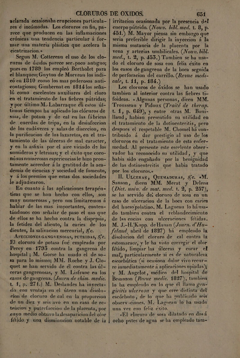aclarada ocasionaba erupciones particula- res é incómodas. Los cloruros en fin, pa- rece que producen en las inflamaciones crónicas una tendencia particular á for- mar una materia plástica que acelera la cicatrizacion.» Segun M. Cottereau el uso de los clo- ruros de óxidos parece ser.poco antiguo; pues en 1789 los empleó Bertholet para el blanqueo; Guyton de Morvean los indi- có en 1810 como los mas poderosos anti- contagiosos; Gimbernat en 1814 los seña- ló como escelentes auxiliares del cloro en el tratamiento de las fiebres pútridas; y por último M..Labarraque en estos úl- timos tiempos ha aplicado los clóruros de sosa, de potasa y de cal en las fábricas de cuerdas de tripa, en la desinfeccion de los cadáveres y salas de diseccion, en la purificacion de los lazaretos, en el tra- tamiento de las úlceras de mal caracter, y en la asfixia por el aire viciado de los sumideros y letrinas; y el éxito que coro- nósus numerosas esperiencias le hizo pron- tamente acreedor á la gratitud de la aca— demia de ciencias y sociedad de fomento, y álos premios que estas dos sociedades le adjudicaron. ) En cuanto á las aplicaciones terapén- ticas que se han hecho con ellos, .son muy numerosas , pero nos limitaremos á hablar de las mas- importantes, conten- táudonos con señalar de paso el uso que de ellos se ha hecho contra la dispepsia, la fetidez del aliento, la caries de los dientes, la salivacion mercurial, Le. : AFECCIONES GANGRENOSAS, PUTRIDAS, £C. El cloruro de potasa fué empleado por Percy en -1793 contra la gangrena de hospital ; M. Gorse ha usado el de so- sa para lo mismo; MM. Roche y J. Clo- quet se han servido de él contra las úl- ceras gangrenosas, y M. Lisfrane eu los casos de gangrena. (Journ de chim. medic, t. 1, p. 271.) M. Deslandes ha inyecta- do. con ventaja en el útero una disoln- cion de cloruro de cal en la proporcion de un diez y seis avo en un caso de re- tencion y putrefacción de la placenta, por enyo medio obtuvo la desaparicion del olor fétido. y una disminucion notable de ¡a 651 irritacion ocasionada por la presencia del cuerpo pútrido. (VVouw. bibl. med. t. 8, p. 451.) M. Mayor piensa sin embargo que seria preferible dirigir la inyeccion á la misma sustancia de la placenta por la vena y arterias umbilicales. (Vowv. bbl. med., t. 2, p. 453.) Tambien se ha usa- do el cloruro de sosa con feliz éxito en los casos de gangrena de la boca seguida de perforacion del carrillo. (Revue medi- cale, t. 11, p. 184.) Los cloruros de óxidos se han usado tambien al interior contra las fiebres ti- foideas. «Algunas personas, dicen MM. Trousseau y Pidoux (Traté de therap. t. 1, p. 649), y entre otras M. Boni- llaud , habian presentido su utilidad en el tratamiento de la dotiventeritis, pero despues el respetable M. Chomel há von- tribuido á dar prestigio al uso de los cloruros en el tratamiento de esta enfer- medad. Al presente este escelente obser - vador ha reconocido su utilidad, y que habia sido engañado “por la benignidad de las dotinenteritis qne habia tratado por los cloruros.» II. ULceras, QuemaDuras, Se. «M. Sanson, dicen MM. Merat y Delens (Dict. univ, de mat. med. t. 2, p. 257), se ha servido de: clororo de sosa en un caso de ulceracion de la boca con caries del hueso'palatino. M. Lagneau lo hánsa- do tambien contra el reblandecimiento de las encias con ulceraciones fétidas, M. J.-HKopp. de Hanan (Journ. d' Hu- feland, abril de 1827) há empleado la disolucion del cloruro de cal contra la estomacace, y le ha visto corregir el olor fétido, limpiar las úlceras y curar el mal;, particularmente si es de naturaleza escorbútica (si ocasiona dolor vivo recnr= re inmediatamente á aplicaciones opiadas); y M. Angelot, médico del hospital de Besanzon (Revue medic. 1827), tambien lo ha empleado en lo que él llama gen- givitis ulcerosa y que cree distinta del escórbuto, de lo que ha publicado seis observ ciones. M. Lagnean lo ha usado una vez con feliz éxito. «El eloruro de sosa dilatado en dosá ocho partes de agua se ha empleado tam-