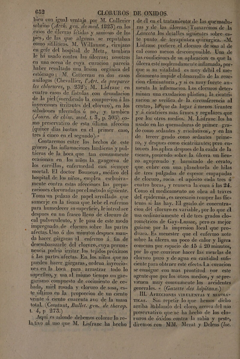 bien con igual. ventaja por M. Cullerier casos de úlceras fétidas y samiosas de los en gefe del hospital de Metz, tambien le há usado contra las úlceras; nosotros haber resultado una lesion. orgánica del estómago; M, Cottereau en dos casos análogos (Chevallier, P-4rt. de preparer cuatro casos de fístulas com denudacion inyecciones irritontes del cloruro), en los salwñiones ulcerados 'ó no, y, tambien (Journ. de chíúm. med. t. 3 , p. 305) co- mo preservativo de esta última afeccion (quince dias bastan en el. primer caso, tres á cinco en el segundo). ». Contaremos entre los hechos de este género , las inflamaciones lardáceas y pul- ocasionan en. los niños la. gangrena de los carrillos, enfermedad - casi siempre mortal. El doctor Bouneau, médico del hospital de los niños, emplea esclusiva- mente contra estas afecciones las prepa- raciones cloruradas por el metodo siguiente. Toma un pedazo de papel arrollado. que para humedecer su superficie, le introduce despues en un frasco llevo de cloruro de impregnado. de cloruro, sobre las partes afectas: Uno. ó dos minutos despues man- da hacer gárgaras 21. enfermo ¿, fin de desembarazarle del cloruro , cuya perma- nencia podria irritar los tejidos próximos a las partes. afectas. En, los. niños que no pueden hacer gárgaras, ordena Inyeccio- nes en la bocá para. arrastrar todo lo superfluo, y usa al mismo tiempo un gar- garismo compuesto de cocimiento de ce- bada, miel rosada y cloruro de sosa, 'es- te último en la proporcion de un ciento veinte :ó. ciento cuarenta avo de la masa total. (Constant, Bullet. gen... de therap. 4, p 273) | la, tivo al uso que M. Lisfranc ha hecho ? > de él enel tratamiento de las que madu= ras y de. las, úlceras. ''Tomarémos de la te. punto de: terapéutica quirurgica. «M, Lisfrane prefiere el cloruro: de sosa al de cal como menos. descomponible. Una de las condiciones de su aplicacion es que la úlcera esté moderadamente inflamada, por- que sí su vilalidad. es muy débil el me- dicamento impide el desarrollo de la: reac- cion eliminatoria , y si es muy fuerte au- menta la inflamacion. Los. cloruros deter- minan una exudacion pléstica;, la, cicatri- zacion se verifica. de- la. circunferencia al centro, lo*que da lugar á menos: tirantez y 4 cicatrices mas firmes y regulares que por-los otros medios. M. Lisfrane los ha usado en las quemaduras de primer gra- do como sedantes y resolutivos ,. y en las de tercer grado como sedantes prime- ro, y despues como cicatrizantes; pero en- tonees los aplica despues de la caida de la escara, poniendo-sobre la. úlcera. un lien- zO agujereado y. barnizado de cerato,- que cubre con una planchuela de hilas de tres pulgadas dé espesor empapadas de cloruro, rocia- el apósito cada tres ó- cuatro horas, y renueva la cura á las 94. Como el medicamento no obra al. traves del epidermis, es necesario romper las flic- tenas si las hay. El grado. de coneentra=. cion del cloruro es variable, por lo que el usa ordinariamente el de tres grados clo- rométricos de Gay-Lussac, pero es mejor guiarse por la impresion local que pro- duzca. Es menester que el enfermo note sobre la úlcera, un poco de calor y ligera comezón por espacio de 45 4 20 minutos, por lo que conviene hacer las mezclas de cloruro puro y de agua en cantidad sufi- ciente para obtener este efecto. La curacion se consigue con mas prontitud nor este vienen muy comunmente los accidentes generales. » (Gazette des hópitaua.). IL. ArEccioNES VIRULENTAS Y MIASMA- TICAS. Sin repelir- lo que hemos dicho arriba Bablando del cloro, acerca del uso preservativo que'sé ha hecho de los elo- ruros de óxidos contra la rabia y peste, diremos con: MM. Merat y Delens (loc.