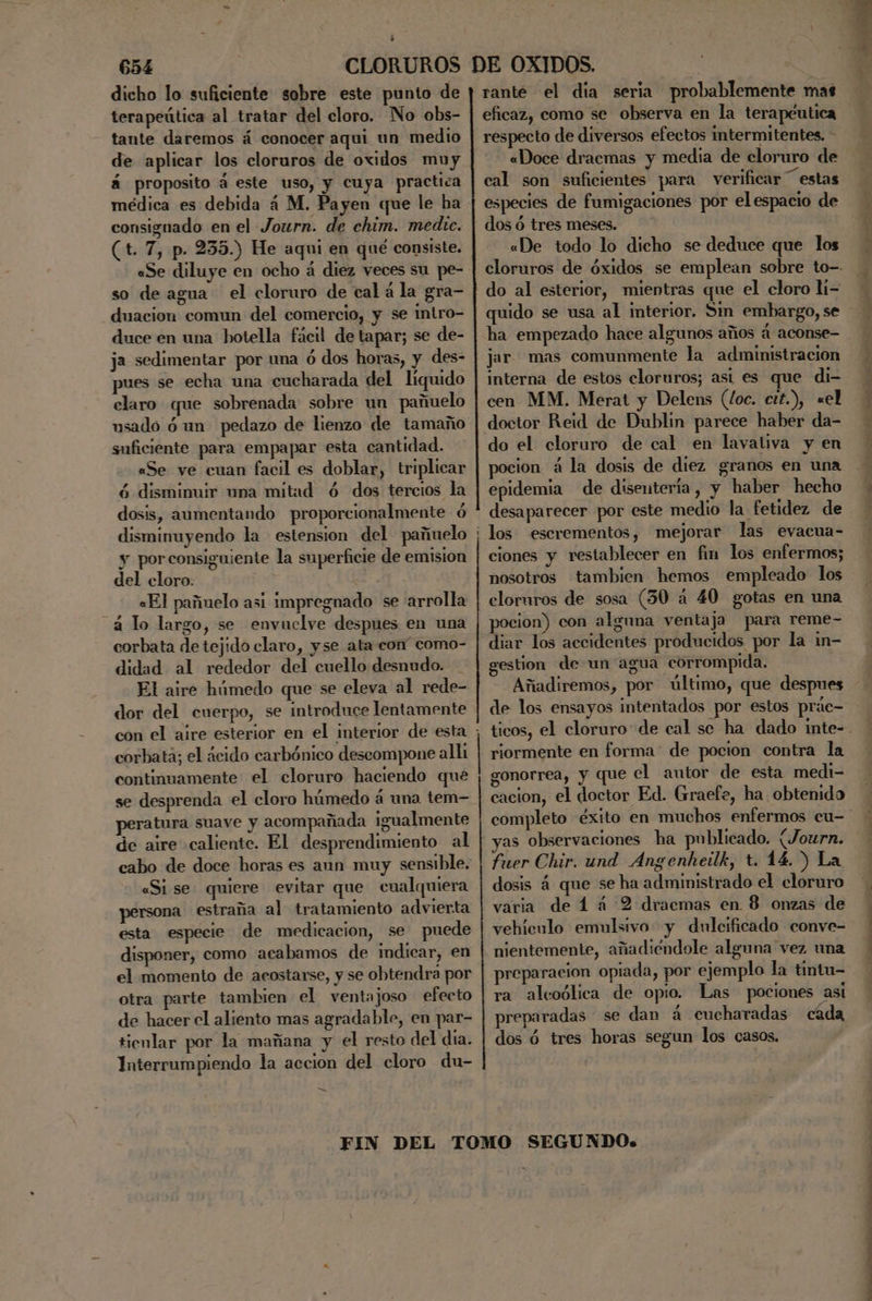 dicho lo suficiente sobre este punto de terapeútica al tratar del cloro. No obs- - tante daremos á conocer aqui un medio de aplicar los cloruros de oxidos muy á proposito á este uso, y cuya practica médica es debida á M. Payen que le ha consignado en el Journ. de chim. medie. (t. 7, p. 235.) He aqui en qué consiste. «Se diluye en ocho á diez veces su pe- so de agua el cloruro de cal á la gra- duacion comun del comercio, y se intro- duce en una hotella fácil de tapar; se de- ja sedimentar por una ó dos horas, y des- pues se echa una cucharada del liquido claro que sobrenada sobre un pañuelo usadó ó un pedazo de lienzo de tamaño suficiente para empapar esta cantidad. «Se ve cuan facil es doblar, triplicar ó disminuir una mitad ó dos tercios la dosis, aumentando proporcionalmente ó disminuyendo la estension del pañuelo y porconsiguiente la superficie de emision del cloro. «El pañuelo asi impregnado se arrolla á lo largo, se envuclye despues en una corbata de tejido claro, yse ata con” como- didad al rededor del cuello desnudo. El aire húmedo que se eleva al rede- dor del cuerpo, se introduce lentamente con el aire esterior en el interior de esta corbata; el ácido carbónico descompone all continuamente el cloruro haciendo que peratura suave y acompañada igualmente de aire caliente. El desprendimiento al cabo de doce horas es aun muy sensible. «Si se quiere evitar que cualquiera persona estraña al tratamiento advierta esta especie de medicacion, se puede disponer, como acabamos de indicar, en el momento de acostarse, y se obtendra por otra parte tambien el ventajoso efecto de hacer el aliento mas agradable, en par- tienlar por la mañana y el resto del dia. Interrumpiendo la accion del cloro du- A A rante el dia seria probablemente mas eficaz, como se observa en la terapéutica respecto de diversos efectos intermitentes. - «Doce dracmas y media de cloruro de cal son suficientes para verificar “estas especies de fumigaciones por elespacio de dos ó tres meses. «De todo lo dicho se deduce que los do al esterior, mientras que el cloro li- quido se usa al interior. Sm embargo, se ha empezado hace algunos años á aconse- jar mas comunmente la administracion interna de estos cloruros; asi es que di- cen MM. Merat y Delens (loc. ctt.), «el doctor Reid de Dublin parece haber da- do el cloruro de cal en lavaliva y en pocion á la dosis de diez granos en una epidemia de disentería, y haber hecho desaparecer por este medio la fetidez de los escrementos, mejorar las evacua- ciones y restablecer en fin los enfermos; nosotros tambien hemos empleado los cloruros de sosa (30 a 40 gotas en una pocion) con alguna ventaja para reme- diar los accidentes producidos por la in- gestion de un agua corrompida. Añadiremos, por último, que despues de los ensayos intentados por estos prác- riormente en forma de pocion contra la gonorrea, y que el autor de esta medi- cacion, el doctor Ed. Graefe, ha obtenido yas observaciones ha publicado. (Journ. fuer Chir. und Angenhetlk, t. 14.) La dosis á que se ha administrado el cloruro varia de 4 á 2 draecmas en. 8 onzas de vehíenlo emulsivo y dulcificado conve- nientemente, añadiéndole alguna vez una preparacion opiada, por ejemplo la tintu- ra alcoólica de opio. Las pociones asi preparadas se dan á cucharadas cada dos ó tres horas segun los casos.