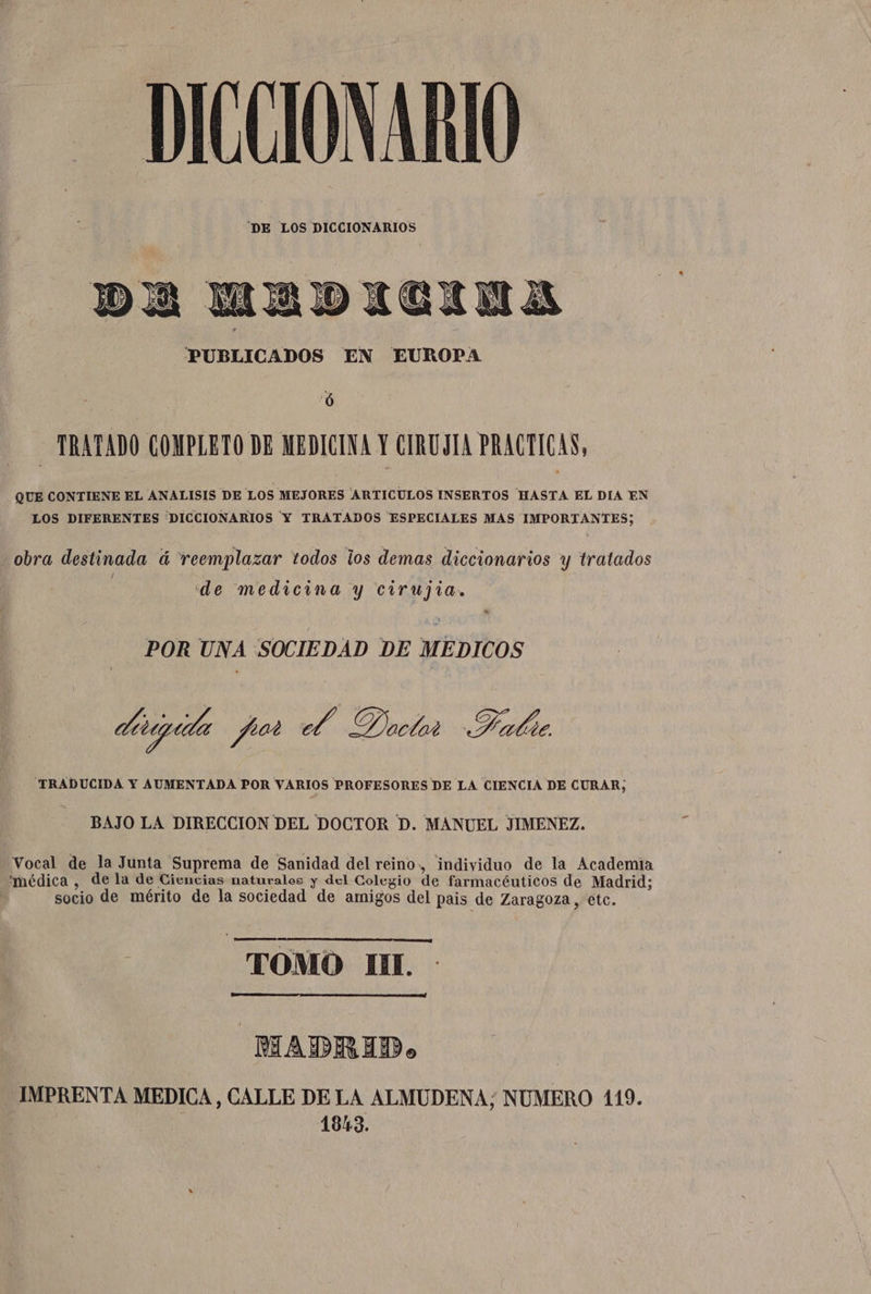 DICCIONARIO DA MADICINA PUBLICADOS EN EUROPA ó TRATADO COMPLETO DE MEDICINA Y CIRUJIA PRACTICAS, QUE CONTIENE EL ANALISIS DE LOS MEJORES ARTICULOS INSERTOS HASTA EL DIA EN LOS DIFERENTES DICCIONARIOS Y TRATADOS ESPECIALES MAS IMPORTANTES; obra destinada á reemplazar todos los demas diccionarios y tratados / de medicina y cirujia. POR UNA SOCIEDAD DE MEDICOS ditiguta ypiot el Dactar Healie TRADUCIDA Y AUMENTADA POR VARIOS PROFESORES DE LA CIENCIA DE CURAR, BAJO LA DIRECCION DEL DOCTOR D. MANUEL JIMENEZ. Vocal de la Junta 'Suprema de Sanidad del reino, individuo de la Academia médica , de la de Ciencias naturalos y del Colegio de farmacéuticos de Madrid; | socio de mérito de la sociedad de amigos del pais de Zaragoza, etc. e. OMO IN. MADRID. IMPRENTA MEDICA, CALLE DELA ALMUDENA; NUMERO 1109. | 1843.