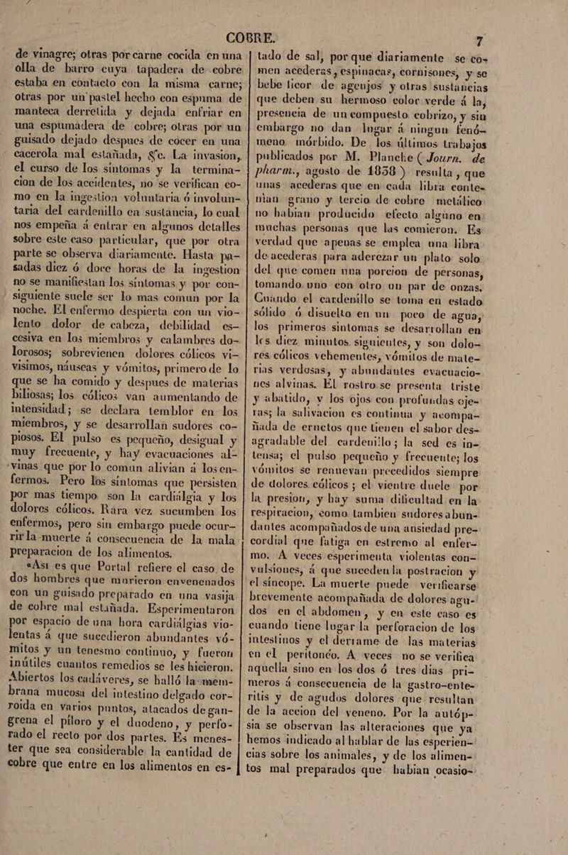 de vinagre; otras por carne cocida en una olla de barro cuya tapadera de cobre estaba en contacto con la misma carne; otras por un'pastel hecho con espuma de manteca derretida y dejada enfriar en una espumadera de cobre; otras por un guisado dejado despues de cocer en una cacerola mal estañada, Se. La invasion, el curso de los síntomas y la termina- cion de los accidentes, no se verifican eo- taria del cardenillo en sustancia, lo cual nos empeña á entrar en algunos detalles sobre este caso particular, que por otra parte sc observa diariamente. Hasta pa- sadas diez ó doce horas de la ingestion no se manifiestan los síntomas y por con- - siguiente suele ser lo mas comun por la noche. El enfermo despierta con un vio- lento dolor de cabeza, debilidad es- lorosos; sobrevienen dolores cólicos vi- visimos, náuseas y vómitos, primero de lo que se ha comido y despues de materias biliosas; los cólicos van aumentando de intensidad; se declara temblor en- los miembros, y se desarrollan sudores co- piosos. El pulso es pequeño, desigual y muy frecuente, y hay evacuaciones ale «vinas que por lo comun alivian á los en- fermos. Pero los síntomas que persisten por mas tiempo son la cardiilgia y los dolores cólicos. Rara vez sueumben los enfermos, pero sin embargo puede ocur preparacion de los alimentos. «Asi es que Portal refiere el caso. de dos hombres que marieron envenenados con un guisado preparado en una vasija de cohre mal estañada. Esperimentaron por espacio de una bora cardialgias vio- lentas á que sucedieron abundantes vó- mitos y un tenesmo continuo, y fueron inútiles cuantos remedios se les hicieron. Abiertos los cadáveres, se halló la:mem- brana mucosa del intestino delgado cor- roida en varios puntos, atacados de gan- grena el piloro y el duodeno, y perfo- rado el recto por dos partes. Es menes- ter que sea considerable la cantidad de cobre que entre en los alimentos en es- tado de sal, por que diariamente se to» men acederas , espinacas, CornIsones, y se bebe licor de agenjos y otras sustancias que deben su hermoso color verde á la, preseneia de un compuesto cobrizo, y sin meno. mórbido. De los últimos trabajos publicados por M. Plancke GJourn. de pharm., agosto de 1838) resulta, que unas acederas que en cada libra contes nlan grano y tercio de cobre metálico no habian producido efecto alguno en muchas personas que las comieron. Es verdad que apenas se emplea una libra de acederas para aderezar un plato solo del que comen una porcion de personas, tomando. vno econ otro un par de onzas. Cuando el cardenillo se toma en estado sólido ó disuelto en un poco de agua, los primeros sintomas se desarrollan en les diez. minutos. siguientes, y son dolo= res cólicos vehementes, vómitos de mate- rias verdosas, y abundantes evacuacio- nos alvinas. El rostro se presenta triste ras; la salivacion es continua y acompa= ñada de ernetos que tienen el sabor des- agradable del cardenillo; la sed es in= tensa; el pulso pequeño y frecuente; los vómitos se renuevan precedidos siempre de dolores. cólicos ; el vientre duele por la presion, y hay suma dificultad en la respiracion, como tambien sudores abun- dantes acompañados de una ansiedad pre- cordial qne fatiga en estremo al enfer- mo. Á veces esperimenta violentas con= el síncope. La muerte puede verificarse brevemente acompañada de dolores agu- dos en el abdomen , y en este caso es cuando tiene lugar la perforacion de los intestinos y el derrame de las materias en cl peritonco. Á veces no se verifica aquella sino en los dos 4 tres dias pri- meros 4 consecuencia de la gastro-ente- ritis y de agudos dolores que resultan de la accion del veneno, Por la autóp- sia se observan las alteraciones que ya hemos indicado al hablar de las esperien- cias sobre los animales, y de los alimen- tos mal preparados que habian ocasio=-