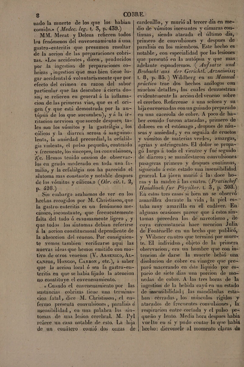 nado la muerte de los que los habian comido.» (Medec. leg. t. 3, p- 439.) MM. Merat- y Delens refieren todos los fenómenos del envenenamiento á una gastro-enteritis que presumen resultar de la accion de las preparaciones cobri- zas. «Los accidentes , dicen , producidos por la ingestioa de preparaciones co- brizas , ingestion que mas bien tiene lu- gar accidental ó voluntariamente que por efecto del crimen en razon del sabor particular que las descubre á cierta do- sis, se refieren en general á la inflama- cion de las primeras vias, que es el ori- gen (y que está demostrada por la au- tópsia de los que sucumben), yd la ir- ritacion nerviosa que sucede despues; ta- los sun los vómitos y la gastrálgia , los cólicos y la diarrea serosa Ó sanguino- lenta, la ansiedad precordial, la cefalál- gia violenta, el pulso pequeño, contraido y frecuente, los sincopes, las convulsiones, los en grado moderado en toda una fa- milia, y la cefalálgia nos ba parecido el siutoma mas constante y notable despues de los vómitos y cólicos.» (Obr. cit. t. 2, p. 498.) ] Sin embargo acabamos de ver en los hechos recogidos por M. Christisson, que la gastro-enteritis es on fenómeno me- cánico, ¡ngeoustante, que frecuentemente falta del todo ó essumamente ligero , y que todos los sintomas debian referirse á la accion constitucional dependiente de la absorcion del veneno. Por consiguien- te yemos tambien verificarse aqui las nuevas ideas que hemos emitido con mo- tivo de otros venenos (V. ArsENICO, ÁL=&gt; canron, Hoxcos, Carbon, etc.), á saber que la accion local ó sea la gastro-eu- teritis en que se habia fijado. la atencion no constituye el envenenamiento. « Cuando el envenenamiento por las sustancias cobrizas tiene una termina- cion fatal, dice M. Christisson, el en- feymo presenta convulsiones , paralisis é nsensibilidad, en una palabra los sin- tomas de “una lesion cerebral, M. Pyl refiere un caso notable de esto. La hija de un conítero comió dos onzas de cardenillo, y murió al tercer día en me- dio de vómitos incesantes y cámaras con- tínuas, siendo atacada el último dia, adelante espondremos. (Aufsatze und Beobacht aus der Gerichtl. Arzneiwtss; t. 8, p. 85.) Wildberg en su Manual evidentemente la accion del veneno sobre el cerebro. Refierense ¿ una señora y su hija envenenadas eon un guisado preparado dolores en el estómago , despues de náu- seas y ansiedad, y en seguida de eruetos y vómitos de materias verdes, amargas, agrias y astringentes. El dolor se propa- gó luego á todo el vientre y fué seguido pasageras primero y despues continuas, siguiendo á este estado una insensibilidad general. La jóven murió á las doce ho= ras y la madre á las cuatro, (Pratischef Handbuch fur Physiker. t. 3, p. 308.) En estos tres casos si bien no se observó amarillez durante la vida, la piel es- taba muy amarilla en el cadaver. En algunas ocasiones parece que á estos sin- tomas «preceden los de narcotismo ,' de cuya cireunstancia hace mencion Julia de Fontenelle en un hecho que publicó, y Wibmer en otro que terminó por muer- te. El individuo, objeto de la primera tencion de darse la muerte bebió una disolucion de cobre en vinagre que pre- paró macerando en éste liquido por es- acio de siete dias uma porcion de mo- nedas de cobre. A las tres horas de la ingestion de la bebida cayó en un estado de imsensibilidad; las mandíbulas esta= ban» cérradas , los músculos rígidos y atacados de frecuentes convulsiones, la respiracion entre-coriada y el pulso pe= queño y lento. Media hora despues habia vuelto en sí y pudo contar lo que habia hecho: dieronsele al momento claras de .