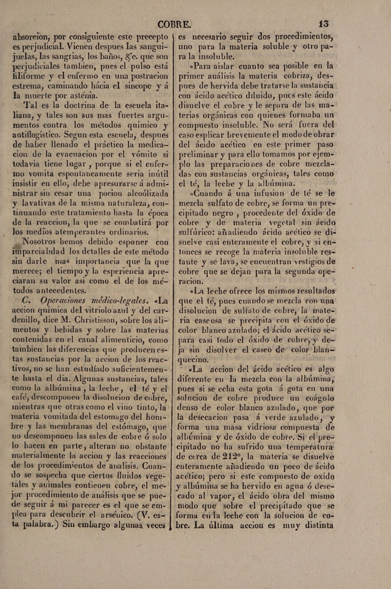 absoreion, por consiguiente este precepto es perjudicial. Vienen despues las sangui- ¿Juelas, las sangrias, los baños, $e. que son perjudiciales tambien, pues el pulso esta filiforme y el enfermo en una postracion estrema, caminando hácia el sincope y á la muerte por asténia. Tal es la doctrina de la escuela ita- liana, y tales son sus mas fuertes argu- mentos contra los métodos químico y antiflogistico. Segun esta escuela, despues de haber llenado el práctico la medica- cion de la evacuación por el vómito si todavia tiene lugar , porque si el enfer- mo vomita espontaneamente seria inútil insistir en ello, debe apresurarsc 4 admi- _nistrar sio cesar una pocion alcoólizada y lavativas de la misma naturaleza, con- tinuando este tratamiento hasta la época de la reaccion, la que-se combatirá por los medios atemperantes ordinarios. ¿Nosotros hemos debido esponer con imparcialidad los detalles de este método sio darle mas importancia que la que merece; el tiempo y la esperiencia apre- todos antecedentes. C. Operaciones médico-legales. «La accion química del yitriolo azul y del car- denillo, dice M. Christisson, sobre los ali= mentos y bebidas y sobre las materias contenidas en el canal alimenticio, como tambien las diferencias que producen es- tas sustancias por la accion de los reac- te hasta el dia. Algunas sustancias, tales como la albúmina, la leche, “el té y el café, descomponen la disolucion de cubre, mientras que otras como el vino tinto, la materia vomitada del estomugo del hom- no descomponen las sales de cobre ó solo lo hacen en parte, alteran no obstante materialmente la accion y las reaceiones de los procedimientos de analisis. Cuan- do se sospecha que ciertos fluidos vege- tales y animales contienen cobre, el me- jor procedimiento de analisis que se pue- de seguir á mi parecer es el que se.em- plea para descubrir el arsénico. [V. es= ta palabra.) Sin embargo algunas veces 13 es necesario seguir dos procedimientos, uno para la materia soluble y otro pa- ra la insoluble. ? ; «Para aislar cuanto sea posible en la primer análisis la materia cobriza, des- pues de hervida debe tratarse la'sustancia con ácido acético diluido, pucs este ácido disuelve el cobre y le separa de las ma- terias orgánicas con quienes formaba un compuesto insoluble. No será fuera del caso esplicar brevemente el modo de obrar del ácido acético en este primer paso preliminar y para ello tomamos por ejem- plo las preparaciones de cobre mezcla- das con sustancias orgánicas, tales como el té, la leche y la albúmina. «Cuando á uba Infusion de té se le cipitado negro , procedente del óxido: de cobre y de materia vegetal sin ácido sulfúrico: añadiendo ácido acético se di- suelve casi enteramente el cobre, y si en= tonces se recoge la materia insoluble res- tante y sé lava, se encuentran vestigios de cobre que se dejan para la segunda ope- racion. | «La leche ofrece los mismos resultados que el té, pues cuando se mezcla con una ria caseosa se precipita cou el óxido de color blanco aznlado; el decido ¡“acético se- l y LPS ARE 3 : para casi todo el óxido de cobre, y de- ja sin disolver el caseo de' color blan= quecino. «La accion del ácido acético es algo diferente en la mezcla con la albúmina ) solucion de cobre produce un coágulo denso de color blanco azulado, que por forma una masa vidriosa compuesta de modo que sobre el precipitado que se