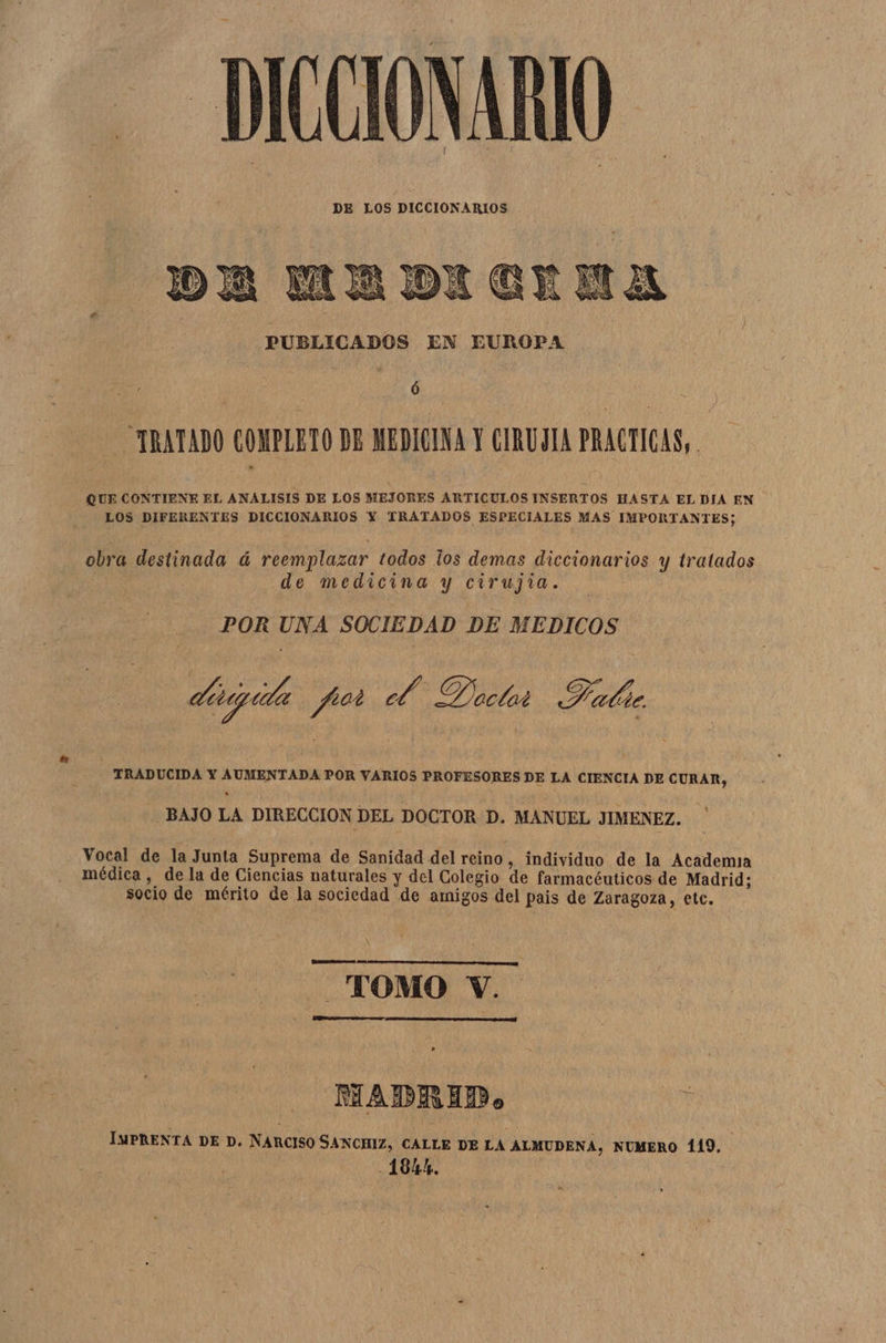DICCIONARIO DE LOS DICCIONARIOS PUBLICADOS EN EUROPA Ó TRATADO COMPLETO DE MEDICINA Y CIRUJIA PRACTICAS, QUE CONTIENE EL ANALISIS DE LOS MEJORES ARTICULOS INSERTOS HASTA EL DIA EN LOS DIFERENTES DICCIONARIOS Y TRATADOS ESPECIALES MAS IMPORTANTES; obra destinada á reemplazar todos los demas diccionarios y tratados j de medicina y cirujia. POR UNA SOCIEDAD DE MEDICOS dese ita pot 2 Onclat Halir TRADUCIDA Y AUMENTADA POR VARIOS PROFESORES DE LA CIENCIA DE CURAR, BAJO LA DIRECCION DEL DOCTOR D. MANUEL JIMENEZ. Vocal de la Junta Suprema de Sanidad del reino, individuo de la Academia médica , de la de Ciencias naturales y del Colegio de farmacéuticos de Madrid; socio de mérito de la sociedad de amigos del pais de Zaragoza, etc. TOMO Y. Ñ AAA | MADRID. Ñ IMPRENTA DE D. NARCISO SANCHIZ, CALLE DE LA ALMUDENA, NUMERO 119, 184%,