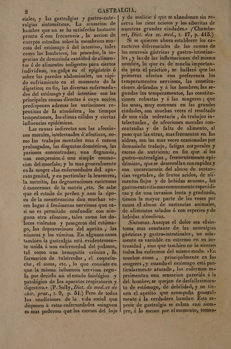 9 | [e ciales, y las gastralgias y gastro-ente- ralgias sintomáticas. La sensacion de hambre que no. se ha satisfecho bastante pronto ó.con frecuencia , la accion de cuerpos estraños sobre la membrana mu- cosa del estómago ó del intestino, tales como las lombrices, los pescados, la in- gestion de demasiada cantidad dealimen- tos ó de alimentos indigestos para ciertos individuos, un golpe en el epigástrio. ó sobre las paredes abdominales, un rápi- do enfriamiento en el momento de la digestion; en fin, las diversas enfermeda-. des del estómago y del ¡intestino son las: principales causas directas á cuya accion. predisponen ademas las variaciones re- pentinas de la atmósfera , los tiempos tempestuosos, los climas cálidos y ciertas influencias epidémicas. | Las causas indirectas son las afeccio- nes morales, intelectuales ó' afectivas, co-- mo los trabajos mentales mas ó menos prolongados, los disgustos domésticos, las pasiones concentradas; una flegmasía, una compresion ó una simple conmo- cion del encefalo; y lo mas generalmente enla muger «las enfermedades del: apa- rato genital, y en particular: la.leucorrea, la metritis, las degeneraciones escirrosas ó cancerosas de la matriz ,etc. Se sabe que el estado de preñez y aun la épo- ca de la menstruacion dan. muchas ve- ces lugar-á fenómenos nerviosos que ca- si no es permitido confundir con nia- guna otra afeccion, tales como los do- go, las depravaciones del apetito , las náuseas y los vómitos. En. algunos casos tambien la gastralgia está evidentemen- te unida á una enfermedad del. pulmon, tal como una bronquitis. crónica , la formacion de tubérculos , el coquelu- che, el asma, etc. , lo que consiste en que.la misma. influencia nerviosa: regu- la por decirlo. asi elestado fisiológico y patológico de los aparatos respiratorio. y, digestivo.» (P. Solly, Dict. de med. et de chir. prat., t.9, po 51.) Pero de todas las. condiciones de la vida social que disponen á estas enfermedades «ninguna es mas poderosa que los escesos del lujo y de molicie 3 que se abandonan sin re- serva los ricos ociosos y-los sibaritas de nuestras grandes ciudades.» /Chambe- ret, Dict. des sc. med., t. 17, p. 415.) Si se quieren ahora establecer los ca-= ractéres diferenciales de las causas de las neurosis gástricas y gastro-intestina- les , y las de las inflamaciones del mismo nombre, lo que es: de mucha importan- primeras afectan con preferencia los temperamentos nerviosos, las constitu- ciones. delicadas y á.los hombres; las se- gundas los temperamentos, las constitu- ciones robustas y á las mugeres ; que las unas, muy comunes en las grandes telectuales , de afecciones morales con- ' centradas y de falta de alimento, al paso que las.otras, mas frecuentes en las gastro-enteralgias , frecuentemente epi- démicas, quese. desarrollan con rapidez y causa el abuso de sustancias animales, y de. Síntomas: Aunque el dolor sea elsin- gástricas y gastro=intestinales, no sola- mente es variable en estremo. en su in- tensidad , sino que tambien no la sienten todos los enfermos del mismo modo. «En muchos. casos. , — principalmente en las wnugeres , y cuando el estómago está par- ticularmente atacado , los enfermos 'es- perimentan una sensacion. parecida ala. del hambre; se quejan de desfallecimien= to de estómago, de debilidad, y no tie- nen cl apetilo. que acompaña. general= mente á la verdadera hambe. Esta es- pecie de gastralgia se calma casi siem= pre, á lo menos por el momento, toman=