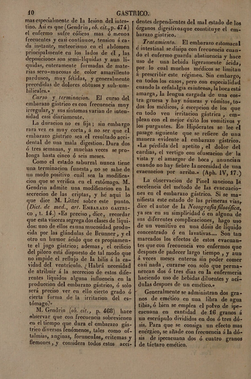 mas especialmente de la lesion del intes- tino, Asi es que (Gendrin, ob. cit.,p. 474) el enfermo sufre cólicos mas ó menos da instante, meteorismo en el abdomen deposiciones son semi-líquidas y aun lí- quidas, enteramente formadas de mate- rias sero-mucosas de color amarillento pardusco, muy fétidas, y generalmente precedidas de dolores obtusos y sub-um- bilicales, » a Curso y terminacion. El curso del embarazo gástrico es con frecuencia mny Irregular, y sus sintomas varian de inten- sidad casi diariamente. La duracion no es fija; sin embargo rara vez es muy corta, á no ser que el embarazo gástrico sea el resultado acci- dental de una mala digestion. Dura dos ó tres semanas, y muchas veces se pro- longa hasta cinco ó seis meses. Como el estado saburral nunca tiene una terminacion funesta, no se sabe de un modo positivo cuál sea la modifica» cion que se verifica en el estómago. M. Gendrin admite una modificacion en la secrecion de las criptas, y hé aqui lo que dice M. Littré sobre este punto. (Dict. de med., arf. EMBARAZO GASTRI- co ,t. 14.) «Es preciso , dice, recordar que esta víscera segrega dos clases de líqui- dos: uno de ellos esuna mucosidad produ- cida por las glándulas de Brunner, y el otro un humor ácido que es propiamen- te el jugo gástrico; ademas , el orificio del piloro está dispuesto de tal modo que no impide el reflujo de la bilis 4 la ca- vidad del ventrículo. ¿Habrá necesidad de atribuir á la secrecion de: estos dife- rentes liquidos alguna influencia en la produccion del embarazo gástrico, ó solo será preciso ver en ello cierto grado ó cierta forma de la irritacion del es- tómago?» M. Gendrin (ob. cit., p, 468) hace ebservar que con frecuencia sobrevienen eu el tiempo que dura el embarazo gás- trico diversos fenómenos, tales como of- talmias, anginas, forunculos, eritemas y flemones , y considera todos estos acci- Tratamiento. El embarazo estomacal do el enfermo guarda abstinencia y hace uso de una bebida ligeramente ácida, por lo cual muchos médicos se limitan á: prescribir este régimen. Sin embargo, tra gruesa y hay náuseas y vómitos, to= dos los médicos, á escepcion de los que en todo ven irritacion gástrica , em- plean con el mejor éxito los vomitivos los purgantes. En Hipócrates se lee el pasage siguiente que se refiere de una manera evidente al embarazo gástrico, «La pérdida del apetito , el dolor del cardias, el vertigo con ofuscacion de” la cuando no hay fiebre la necesidad de una La observacion de Pinel sanciona la escelencia del método de las evacuacio- nes en el embarazo gástrico. Si se ma- nifiesta este estado de las primeras vias, dice el autor de la Nosografía filosófica, ya sea en su simplicidad ó en alguna de concentrado ó en lavativas.... Son tan marcados los efectos de estos evacuan= tes que con frecuencia veo enfermos que despues de padecer largo tiempo , y aun á veces meses enteros sin poder comer casi nada , curarse con solo que perma- nezcan dos ó tres dias en la enfermeria haciendo uso de bebidas diluentes y ací- dulas despues de un emético,» Generalmente se administran dos gra- nos de emético en una libra de agua tibia, Ó bien se emplea el polvo de ipe- cacuana en cantidad de 46 granos á un escrúpulo divididos en dos ó tres dó- sis. Para que se consiga un efecto mas enérgico, se añade con frecuencia a la dó- sis de ipecacuana dos ó. cuatro granos de tártaro emético,