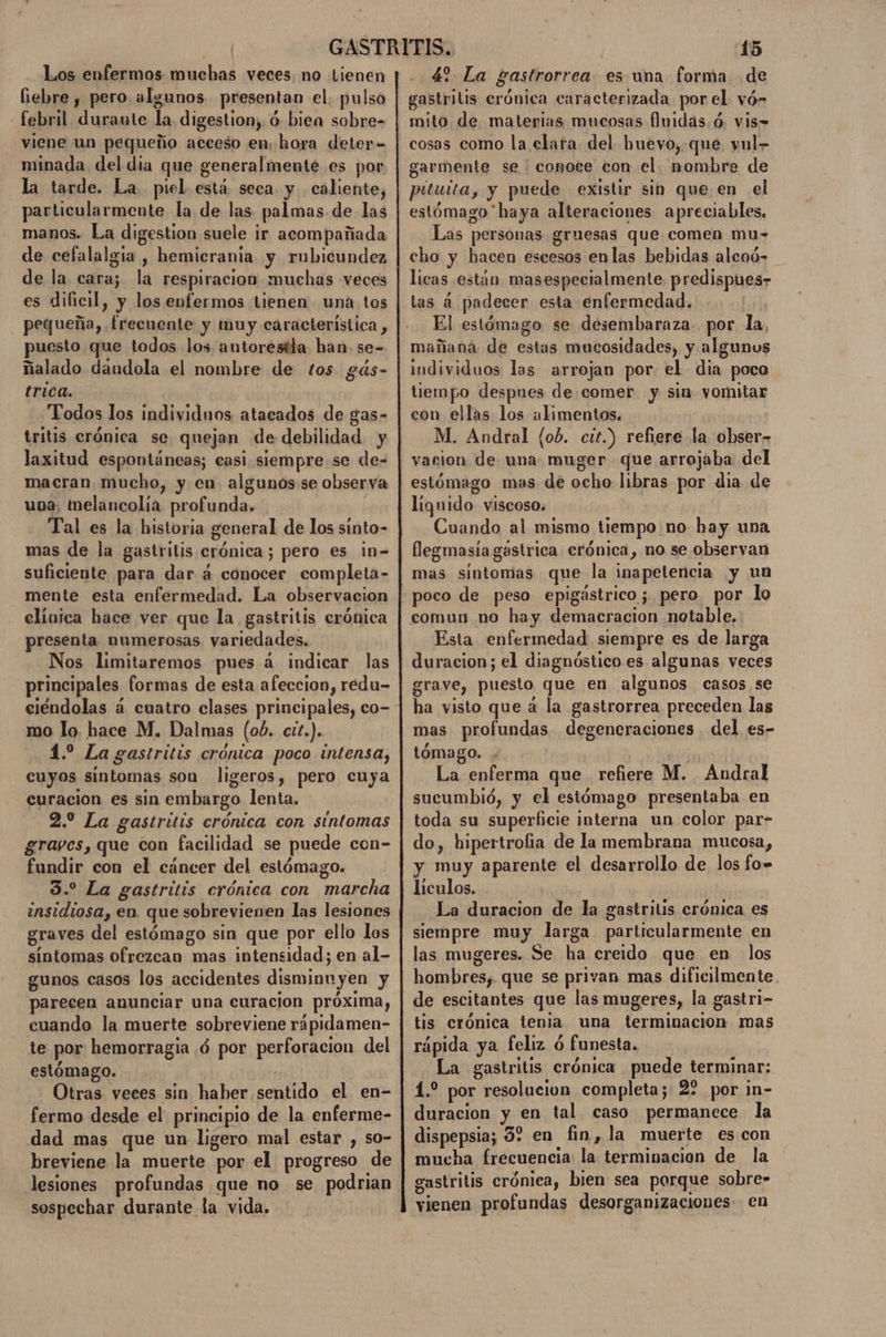 Los enfermos muchas veces no Lienen iebre , pero algunos presentan el. pulso febril duraute la. digestion, ó biea sobre- viene un pequeño acceso en; hora deter- minada del dia que generalmente es por la tarde. La piel está seca y caliente, particularmente la de las palmas de las manos. La digestion suele ir acompañada de cefalalgia , hemicrania y rubicundez de la cara; la respiracion muchas veces es dificil, y los enfermos tienen una tos pequeña, frecuente y muy característica, puesto que todos los autorestla han. se= ñalado daundola el nombre de tos gás- trica. Todos los individnos atacado3 de gas- tritis crónica se quejan de debilidad y laxitud espontáneas; casi. siempre. se de- macran mucho, y en. algunos se observa una, tnelancolía profunda. E Tal es la historia general de los sinto- mas de la gastritis crónica; pero es ¡n= suficiente para dar á conocer completa- mente esta enfermedad. La observacion clínica hace ver que la gastritis crónica presenta numerosas variedades. Nos limitaremos pues á indicar las principales formas de esta afeccion, redu- ciéndolas á cuatro clases principales, co- mo lo. hace M. Dalmas (06. ctt.). 1.2 La gastritis crónica poco intensa, cuyos sintomas son ligeros, pero cuya curacion es sin embargo lenta, 2.0 La gastritis crónica con sintomas graves, que con facilidad se puede con- fundir con el cáncer del estómago. 3. La gastritis crónica con marcha insidiosa, en. que sobrevienen las lesiones graves del estómago sin que por ello los sintomas ofrezcan mas intensidad; en al- gunos casos los accidentes disminuyen y parecen anunciar una curacion próxima, cuando la muerte sobreviene rápidamen- te por hemorragia ó por perforacion del estómago. | Otras. veces sin haber sentido el en- fermo desde el principio de la enferme- dad mas que un ligero mal estar , so- breviene la muerte por el progreso de lesiones profundas que no se podrian sospechar durante la vida. 4? La gastrorrea es uma forma de gastritis erónica caracterizada porel vó- mito de. materias mucosas fluidas. ó, vis= cosas como la clara del huevo,.que vul- garmente se conote con el. nombre de pituita, y puede existir sin que en el estómago haya alteraciones apreciables. Las personas gruesas que comen mu- cho y hacen escesos enlas bebidas alcoó- licas están masespecialmente predispues- tas á padecer esta enfermedad. El estómago se. desembaraza. por la, mañana de estas mucosidades, y algunos individuos las arrojan por. el dia poco tiempo despues de comer y sin yomitar con ellas los alimentos, M. Andral (ob. cit.) refiere la obser- vacion de una. muger que arrojaba del estómago mas de ocho libras por dia de liguido viscoso. Cuando al mismo tiempo no hay una flegmasía gástrica. crónica, no se observan mas sintomas que la inapetencia y un poco de peso epigástrico; pero por lo comun no hay demacracion notable. Esta enfermedad siempre es de larga duracion; el diagnóstico es algunas veces grave, puesto que en algunos casos se ha visto que á la gastrorrea preceden las mas profundas degeneraciones . del es- tómago. La enferma que refiere M. Andral sucumbió, y el estómago presentaba en toda su superficie interna un color par- do, hipertrofia de la membrana mucosa, y muy aparente el desarrollo de los fo» liculos. La duracion de la gastritis crónica es siempre muy larga particularmente en las mugeres. Se ha creido que en los hombres, que se privan mas dificilmente. tis crónica tenia una terminacion mas rápida ya feliz ó funesta. La gastritis crónica puede terminar: 4. por resolucivn completa; 2? por in- duracion y en tal caso permanece la dispepsia; 32 en fin, la muerte escon mucha frecuencia la terminacion de la gastritis crónica, bien sea porque sobre- vienen profundas desorganizaciones en