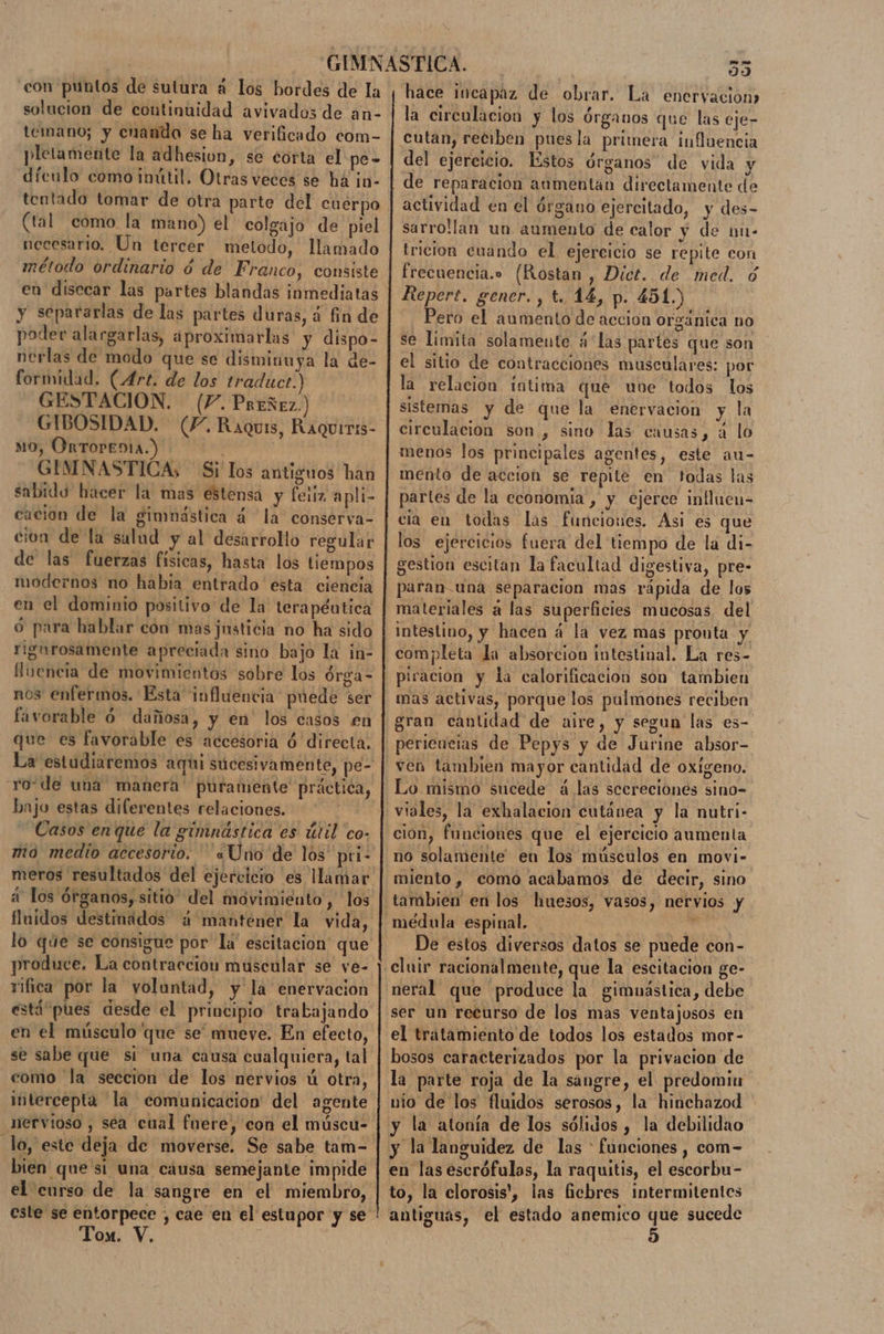 con puntos de sutura á los bordes de la solucion de continuidad avivados de an- temano; y cuando se ha verificado com- pletamente la adhesion, se corta el pe- dículo como inútil. Otras veces se há jn- tentado tomar de otra parte del cuerpo (tal como la mano) el colgajo de piel necesario. Un tercer metodo, llamado método ordinario ó de Franco, consiste en disecar las partes blandas inmediatas y separarlas de las partes duras, á fin de poder alargarlas, aproximarlas y dispo- nerlas de modo que se disminuya la de- formidad. (Art. de los traduct.) GESTACIÓN. (7. Preñez.) GIBOSIDAD. (4. Raquis, Raqurris- mo, OrTOPEDIA.) GIMNASTICA; Si los antiguos han sabido hacer la mas estensa y feliz apli- cacion de la gimnástica á la conserva- cion de la salud y al desarrollo regular de las fuerzas fisicas, hasta los tiempos modernos no habia entrado esta ciencia en el dominio positivo de la terapéutica ó para hablar con masjusticia no ha sido rigurosamente apreciada sino bajo la in- fuencia de movimientos sobre los órga- nos enfermos. Esta influencia puede ser favorable 6 dañosa, y en los casos en que es favorable es accesoria ó directa. La estudiaremos aqui sucesivamente, pe- rode una manera puramente práctica, bajo estas diferentes relaciones. Casos enque la gimnástica es útil co- mio medio accesorio. '«Uno de los pri- meros resultados del ejercicio es llamar a los órganos, sitio del movimiento, los fluidos destinados ¿4 mantener la vida, produce. La contraccion muscular se ve- rifica por la voluntad, y'la enervacion en el músculo que se” mueve. En efecto, se sabe que si una causa cualquiera, tal como la seccion de los nervios ú otra, intercepta la comunicacion' del agente nervioso , sea cual fuere, con el múscu- bien que si una cáusa semejante impide el curso de la sangre en el miembro, Ton. Y. JS PO 99 hace iucapaz de obrar. La enervacion) la circulacion y los órganos que las eje- Cutan, reciben pues la primera influencia del ejercicio. Estos órganos de vida y de reparacion aumentan directamente de actividad en el órgano ejercitado, y des- sarrollan un aumento de calor y de nu- tricion cuando el ejercicio se repite con frecuencia... (Rostan , Dict. de med. 6 Repert. gener. , t. 14, p. 451.) Pero el aumento de accion orgánica no se limita solamente á'las partes que son el sitio de contracciones musculares: por la relacion intima que une todos los sistemas y de que la enervacion y la circulacion son , sino las causas, a lo menos los principales agentes, este au- mento de accion se repite en todas las partes de la economia , y ejerce influen- cia en todas las funciones. Asi es que los ejercicios fuera del tiempo de la di- gestion escitan la facultad digestiva, pre- paran una separacion mas rápida de los materiales á las superficies mucosas del Intestino, y hacen á la vez mas pronta y completa la absorcion intestinal. La res- mas activas, porque los pulmones reciben gran cantidad de aire, y segun las es- periencias de Pepys y de Jurine absor- Lo mismo sucede á. las scereciones sino- cion, funciones que el ejercicio aumenta no solamente en los músculos en movi- miento, como acabamos de decir, sino De estos diversos datos se puede con- neral que produce la gimuástica, debe ser un recurso de los mas ventajosos en el tratamiento de todos los estados mor- bosos caracterizados por la privacion de nio de los fluidos serosos, la hinchazod y la atonía de los sólidos , la debilidao 9 . . A en las escrófulas, la raquitis, el escorbu- to, la clorosis', las ficbres intermitentes antiguas, el estado anemico que sucede 5