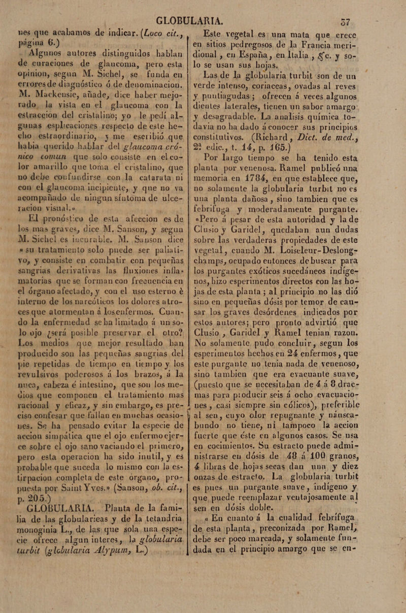 nes que acabamos de indicar. (Loco cit., página 6.) Algunos autores distinguidos hablan de curaciones de glaucoma, pero esta opinion, segun M. Sichel, se. funda en errores de dinguéstica d ó de denominacion. M. Mackensie, añade, dice haber mejo- rado, la vista en el glaucoma con la estraccion del cristalino; yo . le pedí al- gunas esplicaciones respecto de este he= gho estraordinario, y me escribió que habia querido hablar del glaucoma ero- nico comun que solo ilakici en el co- lor amarillo que toma el cristalino, que no debe confundirse con la catarata ni con el glaucoma ¡ incipiente, y que no va acompañado de ningun síntoma de ulce- racion visual.» El pronóst:cv de esta afección es de los. mas graves, dice M. Sanson, y segua M. Sichel es incurable. M. Sanson Ana «su tratamiento solo puede ser paliali- vO, y consiste en combatir con pequeñas sangrias derivativas las fluxioues infla» matorias que se forman con frecuencia en el órgano afectado, y con el uso esterno é era de los narcóticos los dolores atro- ces que atormentan á losenfermos. Cuan- do la enfermedad se ha limitado 4 un:so- lo vjo ¿será posible preservar el otro? Los medios que mejor resultado ban producido son las pequeñas saugrias del pie repetidas de liempo en tiempo y. los revulsivos poderosos á los brazos, á la nuca, cabeza é intestino, que son los me- dios que componen el tratamiento mas racional y elicaz, y sin embargo, es pre- ciso confesar que fallan en muchas ocasio- nes. Se ha pensado evitar la especie de accion simpática que el ojo enfermo ejer- ce sobre el ojo sano vaciando el primero, pero esta operacion ha sido jnutil, y es probable que suceda lo mismo con Ss es- tirpacion completa de este órgano, pro- puesta por Saint Y yes.» (Sanson, ob. cit., . 205.) GLOBULARIA. Planta de la fami- lia de las globularicas y de la tetandria monoginia L., de las que Apia una espe- cie ofrece algun interes,. Ja globularia, turbit (globularia Alypum, L.) | Sd Este vegetal es: una mata que erecc en sitios pedregosos de la Francia meri- dioual , en España , en ltalia , SC. y so- lo se usan sus bojas, Las de la globularia turbit son de un verde intenso, coriaceas, ovadas al reves y puntiagudas; econó veces algunos dientes laterales, tienen un sabor amargo y desagradable. La analisis química. to- davia no ha dado a conocer sus principios constitutivos. (Richard, Dict. de med., 2% edic., t. 14, p. 165.) Por largo tiempo se ha tenido esta planta por venenosa. Ramel publicó una memoria en 1784, en que establece que, no solamente la globularia turbit no es una planta dimos sino tambien que cs febrifuga y MAI Nara purgante. aPero a pesar de esta autoridad y la de Clusio y Garidel, quedaban aun dudas sobre las Pe propiedades de este vegetal, cuando M. Loiseleur-Deslong- champs, ocupado entonces de buscar para los purgantes exóticos sucedáneos indige=- DOS, hizo esperimentos directos con las hos jas de esta planta; al principio no las dió sino en pequeñas do por temor de cau- sar los graves desórdenes indicados por estos autores; pero pronto advirtió que Clusio , Garidel y Ramel tenian razon. No solamente, pudo concluir, segun los esperimentos hechos en 24 enfermos, que este purgante no tenia nada de venenoso, sino tambien que era evacuante suave, (puesto que se necesitaban de 448 drac- mas para p:oducir seis a ocho evacuacio- nes , casi siempre sin cólicos), preferible al sen, cuyo olor repugnante y nánsca- bundo no tiene, ni tampoco la accion fuerte que éste en algunos casos. Se nsa en cocimientos. Su estracto puede admi- nistrarse eu dósis de 48 a 400 granos, 4 libras de hojas secas dan una y diez onzas de estracto. La globularia turbit es pues un purgante suave, indigeno y que, puede reemplazar ventajosamente al sen en dósis doble. «En cuantoá la cualidad febrifuga de. esta ¡planta , preconizada por Roel: debe ser poco marcada, y solamente Ea dada en el principio amargo que se en-