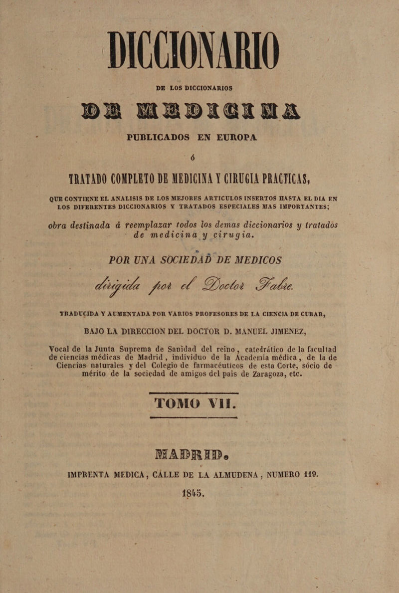 DICCIONARIO DE LOS DICCIONARIOS DA MEDICINA PUBLICADOS EN EUROPA ó TRATADO COMPLETO DE MEDICINA Y CIRUGIA PRACTICAS, QUE CONTIENE EL ANALISIS DE LOS MEJORES ARTICULOS INSERTOS HASTA EL DIA EN LOS DIFERENTES DICCIONARIOS Y TRATADOS ESPECIALES MAS IMPORTANTES; obra destinada á reemplazar todos los demas diccionarios y tratados de medicina y cirugia. POR UNA SOCIEDAD DE MEDICOS ditigúta pot 2% Dactar Halbie TRADUCIDA Y AUMENTADA POR VARIOS PROFESORES DE LA CIENCIA DE CURAR, BAJO LA DIRECCION DEL DOCTOR D. MANUEL JIMENEZ, Vocal de la Junta Suprema de Sanidad del reino, catedrático de la facultad de ciencias médicas de Madrid, individuo de la Academia médica, de la de Ciencias naturales y del Colegio de farmacéuticos de esta Corte, sócio de mérito de la sociedad de amigos del pais de Zaragoza, etc. TOMO VII. A MADRID. IMPRENTA MEDICA, CALLE DE LA ALMUDENA , NUMERO 119. 1845.