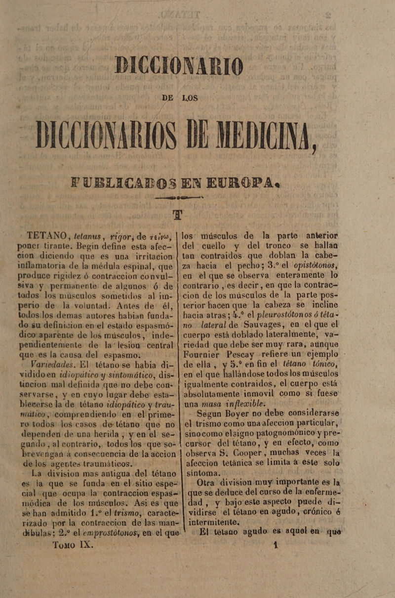 EUROPA. - TETANO, tetanus , rigor, de +eivo, poner tirante. Begin define esta afec- cion diciendo que es una irritacion mílamatoria de la médula espinal, que produce rigidez ó contraccion convul- siva y permanente: de algunos ó: de todos. los músculos sometidos al ¡m- perio de la voluntad. Antes de: él, todos:los demas autores habian funda- do su definicion enel estado espasmó- dico aparente de los músculos, inde- pendientemente de la “lesion central que es la causa del espasmo. E Variedades. 1£l tétano:se habia di- vididoen idiopático y sintomático, dis- tincion mal definida que no debe'con- servarse, y en cuyo lugar debe: esta=- blecerse la de tétano idiopático y trau- mitico ; comprendiendo' en el prime- ro todos: los casos de-tétano que no dependen de una herida , y en el se- gundo , al contrario,. todos los que so- delos agentes traumáticos...” La division mas antigua del tétano es la que se funda-en el sitio espe- módica de los músculos. Asi es que rizado por la contraccion de las man= Tomo IX. los: músculos de la parte anterior tan contraidos que doblan la cabe- za hacia el pecho; 3. el 'opistótonos, en el que se observa enteramente lo contrario ,es decir, en que la contrac= terior hacen que la cabeza se incline hacia atras; 4. el pleurostótonos ó téta - no lateral de Sauvages, en el que el cuerpo está doblado lateralmente, va= riedad que debe ser muy: rara, aunque de ella, y 5.” en fin el tétano tómco, una masa inflexible. sinocomo elsigno patognomónico y pre- cursor del tétano, y en efecto, como observa $. Cooper, muchas veces la afeccion tetánica se limita á este solo sintoma. | Otra division muy importante es la quese deduce del curso de la enferme= vidirse el tétano en agudo, crónico é intermitente. E CRia «El tétano agudo es aquel en- qué ndo 1