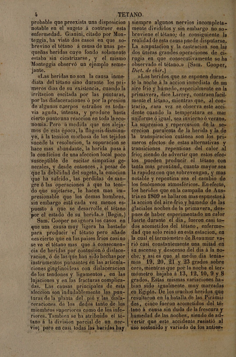 h probable que preexista una disposicion notable en el sugeto á contraer, esta enfermedad. Gianini, citado por Mon-. “teggia, ha visto dos casos en que so- brevino el tétano á causa de unas pe-: queñas heridas cuyo fondo solamente ' estaba sin cicatrizarse, y el mismo Monteggia observó un ejemplo seme- jante. e Le «Las heridas no son la causa inme- diata del tétano sino durante los pri-. meros dias de su existencia, cuando la ' irritacion escitada por las punbturas, | por las dislaceraciones ó por la presion . de algunos cuerpos estraños es toda-: via aguda, intensa, y produce hasta ¡ cierto puntouna reaccion en toda laeco- ' nomia. Pero 4 medida que nos aleja- | mos de esta época, la flogosis dismina- ' mente divididos y sin embargo no so.» realidad de esta causa puede disputarse, La amputacion y la castracion son las dos únicas grandes operaciones de Ci _. Los heridos que se esponen duran» te la noche á la accion inmediata de un aire frio y húmedo, especialmente en la primavera, dice Larrey, contraen facil. mente el tétano, mientras que, .al.con= trario, «rara vez se observa este acci:. uniforme ó igual, sea invierno ó verano. ye, á la tension morbosa de los tejidos | la transpiracion cutánea son los. pri= sucede la resolucion, la supuracion se | meros efectos: de estas alternativas y hace mas abundante, la herida pasa á | transiciones. repentinas del calor al la condicion de una afeccion local poco | frio; siendo de advertir que estos efec= susceptible de escitar simpatias ge-: nerales, y desde entonces , á pesar de que la debilidad del sugeto, la emocion tos pueden producir. el tétano con fanta mas prontitud, cuanta mayor. sea la rapidezcon que sobrevengan, y mas que ha sufrido, las pérdidas de san- | notable y repentina sea el cambio de gre ó las operaciones á que ha teni-. do que sujetarse, le hacen mas im- presionable que los demas hombres, sin embargo está cada vez menos es-: ria en 1809 se hallaron mas espuestosá. la accion del aire.frio y húmedo de las por el estado de su herida.» (Begin.) | pues de haber esperimentado un calor Sam. Gooper no ignora los casos. en «es cierto que en los paises frios casino ¡ la cual el termómetro de Reaumur. vas se ve el tétano mas que á consecuen- | rió casi constantemente una mitad en ciones ginglinoideas con dislacerácion | cero, mientras que por la noche el ter- de los tendones y ligamentos , en las mómetro bajaba a. 13, 12, 10,9y8 lajaciones y en las fracturas complica- | grados. Estas mismas variaciones ha= e turas de la planta del. pié y las disla- | resultaron en la batalla de las Pi ceraciones. de &gt; Mi? miembros superiores como de los infe— |.tano á «causa sin duda de la fres riores. Tambien se ha atribuido el té= 3 tano á la division parcial de un ner- | vertir que este accidente, resisti