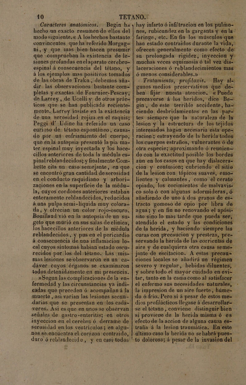 Caracteres anatómicos. Begin ha hecho:un exacto resumen de ellos del modosiguiente.« Á los hechos bastante convincentes que ha referido Morgag= ni, y que mas bien hacen presumir que -comprueban la existencia de le- siones profandas enelaparato cerebro- espinal á consecuencia del tétano, y de las. obras de Trakn., debemos aña- dir las observaciones bastante:com= pletas y-exactas de Fournier-Pescay; de Larrey , de Ucelliy: de otros práea mente. Larrey insiste en la existencia curioso de. tétano espontáneo, causa= do por «ud: enfriamiento del cuerpo, que en la autopsia presentó lapia ma- ter espinal muy inyectada y los hace- cillos anteriores de toda la médula es- pinal reblandecidos; y finalmente Com- bette cita un caso:semejante, en que se encontró gran cantidad deserosidad en el conducto raquidiano y arbori- zaciones enla superficie de la médu- la, cuyos cordones anteriores estaban - enteramente reblandecidos, reducidos Bouillaud vió en la autopsia de un sue los hacecillos anteriores de la médula mas lesiones se-observaron en un' ca- dáwver: cuyos órganos se examinaron todos detenidamente en mi presencia. - »Segun las complicaciones de la en= cadas que preceden ó: acompañan á la señales de gastro-enteritis; en otros serosidad endos veotriculos; en algu- duro ó reblandecido, y en casitodos ro. hay infarto ó infiltracion en los pulmo- nes, rubicundez en la garganta y enla” han estado contraidos durante la vida, ofrecen generalmente como efecto de: su prolongada rigidez, inyeccion y- laceraciones ó reblandecimientos mas ó menos considerables.» te - Tratamiento, profrlaois. $ Hay ala: gin, de este terrible accidente, ha= ciendo desbridamientos en las .par= tes siempre que la naturaleza de la' lesion y la estractura de los tejidos interesados hagan' necesaria esta ope= racion'; estrayendo de la herida todos - do con la exactitud posible los bordes aun en los casos en que hay dislacera= de la lesion con tópicos suaves, emo= añadiendo de uno á dos granos de es= tracto gomoso de opio por libra de agua; y en fin no renovando el apósi- atendido el estado y las condiciones de la herida, y haciendo siempre las curas con precaución y presteza, pre= servando la herida de las corrientss de jente de escitacion. A estas precau-= ciones locales se añadirá un régimen - severo y regular, bebidas diluentes, y sobre todo el mayor cuidado en evi- tar, tanto. en la cama como al satisfacer el enfermo sus necesidades naturales, la impresion de un aire fuerte, húme- dios profilácticos llegase á desarrollar= - si proviene de la herida misma ó es efecto de la accion de alguna causa es- traña á la lesion traumática. En este último:caso la herida no sehabrá pues-