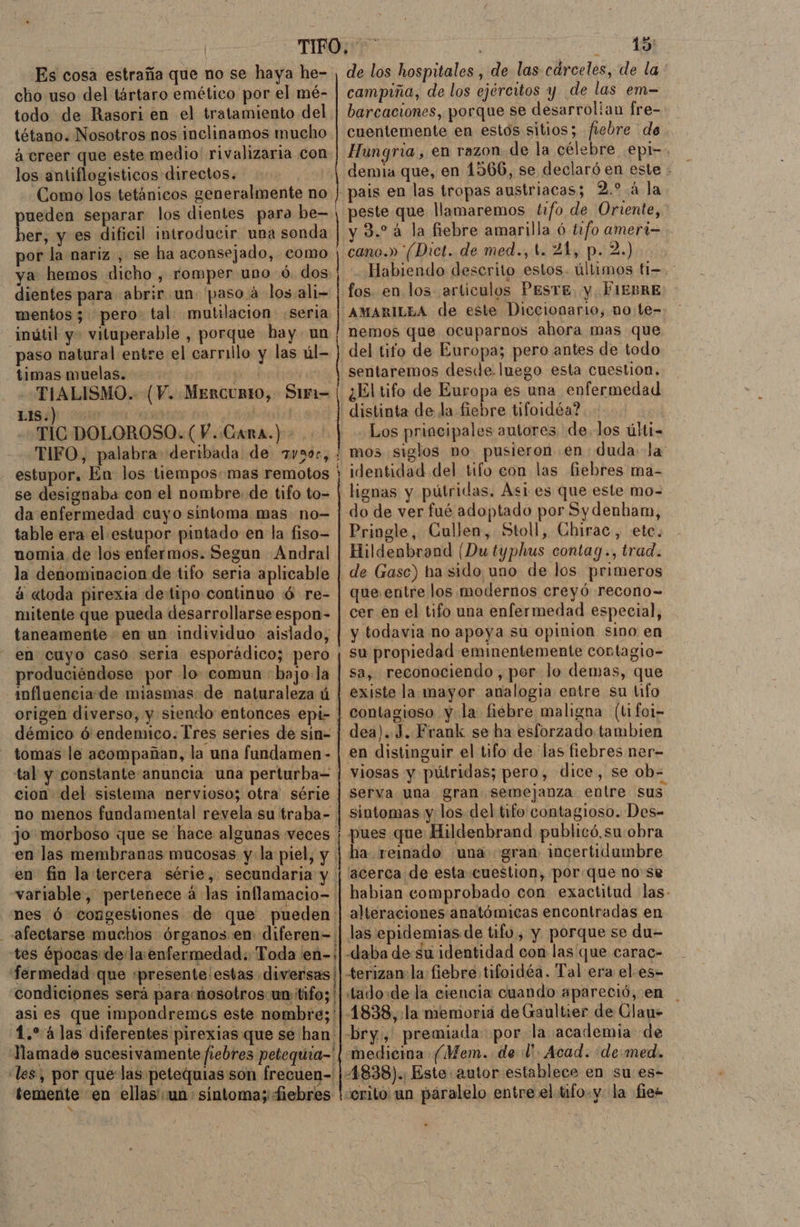 Es cosa estraña que no se haya he- cho uso del tártaro emético por el mé- todo de Rasori en el tratamiento del tétano. Nosotros nos inclinamos mucho ácreer que este medio rivalizaria con los antiflogisticos directos. Como los tetánicos generalmente no ueden separar los dientes para be= habi y es dificil introducir una sonda por la nariz, se ha aconsejado, como ya hemos dicho , romper uno ó. dos dientes para abrir un. paso á los ali- mentos; pero. tal mutilación seria inútil y- vituperable , porque hay un paso natural entre el carrillo y las úl- timas muelas. | TIALISMO. (V. MERCURIO, SiF1= e | TIC DOLOROSO. (V. Cara.) TIFO, palabra deribada de 7vs0c, estupor. En los tiempos: mas remotos se designaba con el nombre de tifo to- da enfermedad cuyo sintoma mas no- table era el estupor pintado en la fiso- nomia de los enfermos. Segun Andral la denominacion de tifo seria aplicable á «toda pirexia detipo continuo ó re- mitente que pueda desarrollarse espon- taneamente en un individuo aislado, en cuyo casó seria esporádico; pero produciéndose por lo comun bajo:la influencia:de miasmas de naturaleza ú origen diverso, y siendo entonces epi- démico ó6 endemico. Tres series de sin- tomas le acompañan, la una fundamen - tal y constante anuncia una perturba= cion del sistema nervioso; otra série no menos fundamental revela su traba- jo morboso que se hace algunas veces en las membranas mucosas y la piel, y. en fin la tercera série, secundaria y variable, pertenece á las inflamacio= nes Ó congestiones de que pueden afectarse muchos órganos en diferen= 15 de los hospitales , de. las carceles, de la campiña, de los ejércitos y de las em- barcaciones, porque se desarrolian fre= cuentemente en estos sitios; fiebre de Hungria, en razon de la célebre .epi-. demia que, en 1566, se declaró en este - peste que llamaremos tifo de Oriente, y 3.24 la fiebre amarilla ó t2f0 ameri— cano.» (Dict. de med., t. 21, p. 2.) Habiendo descrito estos. últimos fi=- fos. en los articulos PESTE. y FIEBRE AMARILEA de este Diccionario, no:te- nemos que ocuparnos ahora mas que del tifo de Europa; pero antes de todo sentaremos desde. luego esta cuestion. ¿El tifo de Europa es una enfermedad distinta de la fiebre tifoidéa? Los principales autores delos últi- mos siglos no pusieron en duda la: identidad del tifo con las fiebres ma- lignas y pútridas. Asi es que este mo- do de ver fué adoptado por Sydenham, Pringle, Cullen, Stoll, Chirac, etc. Hildenbrand (Du typhus contag., trad. de Gasc) ha sido uno de los primeros que entre los modernos creyó recono= cer en el tifo una enfermedad especial, y todavia no apoya sú opinion sino en su propiedad eminentemente cortagio- sa, reconociendo, por lo demas, que existe la mayor analogia entre su tifo contagioso yla fiebre maligna (ti foi- dea). J. Frank se ha esforzado tambien en distinguir el tifo de las fiebres ner- serva una gran semejanza entre sus sintomas y los del tifo contagioso. Des- pues que Hildenbrand publicó, su:obra ha reinado una gran: incertidumbre acerca de esta cuestion, porque nose habian comprobado con exactitud las- alteraciones anatómicas encontradas en 1.* 4las diferentes pirexias que se han: «les, por que las petequias son frecuen- medicina (Mem. del. Acad. demed.