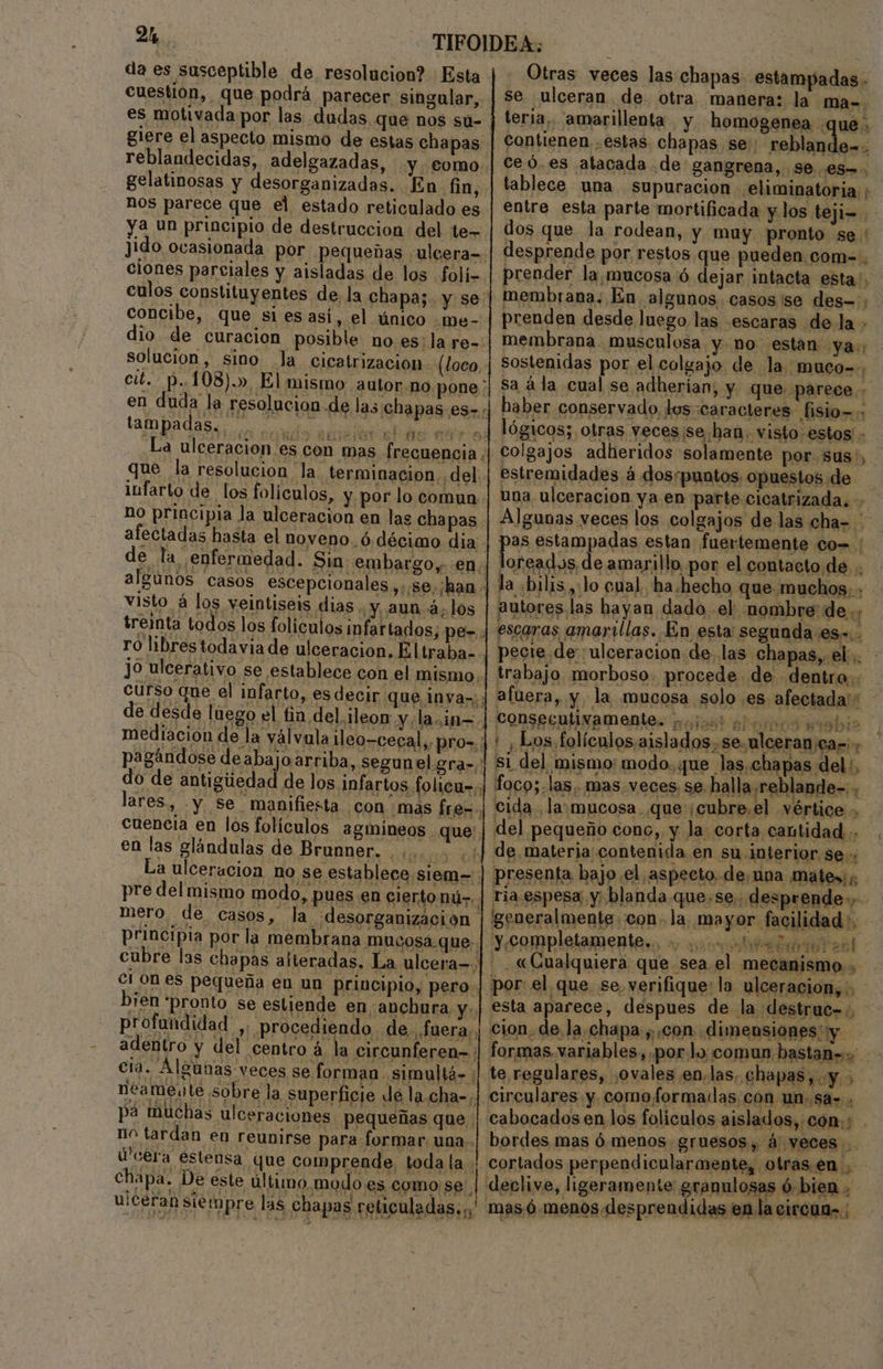 2 da es susceptible de, resolucion? : Esta cuestion, que podrá parecer singular, es motivada por las dudas que nos su- glere el aspecto mismo de estas chapas reblandecidas, adelgazadas, y. €omo. gelatinosas y desorganizadas. En fin, nos parece que el estado reticulado es ya un principio de destruccion del te Otras veces las chapas. estampadas - se ulceran de. otra manera: la ma-. teria, amarillenta y homogenea que ceó.es atacada de gangrena, se. .es-. tablece una supuracion eliminatoria entre esta parte mortificada y.los teji- dos que la rodean, y muy pronto se ' Jido ocasionada por pequeñas ulcera= ciones parciales y aisladas de los folí- culos constituyentes de. la chapa;. y se: concibe, que siesasi, el único me-- dio. de curacion posible no es: la re-: solucion, sino la cicatrización (loco, cit. p.. 108), El mismo autor.no pone , al en duda la resolucion de las chapas es- | haber conservado, los:caracteres fisio»: tampadas. o aces de 007: La ulceracion es con mas. frecuencia ¿| que la resolucion la terminacion. del. infarto de los foliculos, y por lo comun no principia la ulceracion en las cha pas afectadas hasta el noveno. ó décimo dia - de la enfermedad. Sin: embargo. en. algúnos casos escepcionales ,..se, ¡han visto á los veintiseis dias ¿y aun ¿los treinta todos los foliculos infartados; pe= 4 ro libres todavia de ulceracion. Eltraba-.. JO ulcerativo se establece con el mismo. curso que el infarto, es decir que inva»;: de desde luego el tin del ¡leon y¿la.in=. mediación de la yálvula ileo-cecal,, pro=:: pagándose deabajo arriba, segun el gra=/' do de antigiiedad de los Anfartos folicu=. lares, -y se manifiesta con mas fre=. cuencia en los folículos agmineos que: en las glándulas de Brunner. .... 10: ob La ulceracion no se establece siem- pre del mismo modo, pues en elerto nú-.. mero, de casos, la ¡desorganización principia por la membrana mucosa que: cubre las chapas alteradas. La ulcera=.] ci Ones pequeña en un principio, pero]. bien pronto se estiende en ¿anchura y.. profundidad si procediendo de. fuera; | adentro y del centro á la circunferen- ; cia. Algunas veces se forman simultá- : neamente sobre la superficie de la.cha-,|. pá muchas ulceraciones pequeñas que | ¡a chapa. De este último. | dde ¡dietas in ulceras siempre las chapas reticuladas.,.' mas. ó menos desprendidas en la cirena»