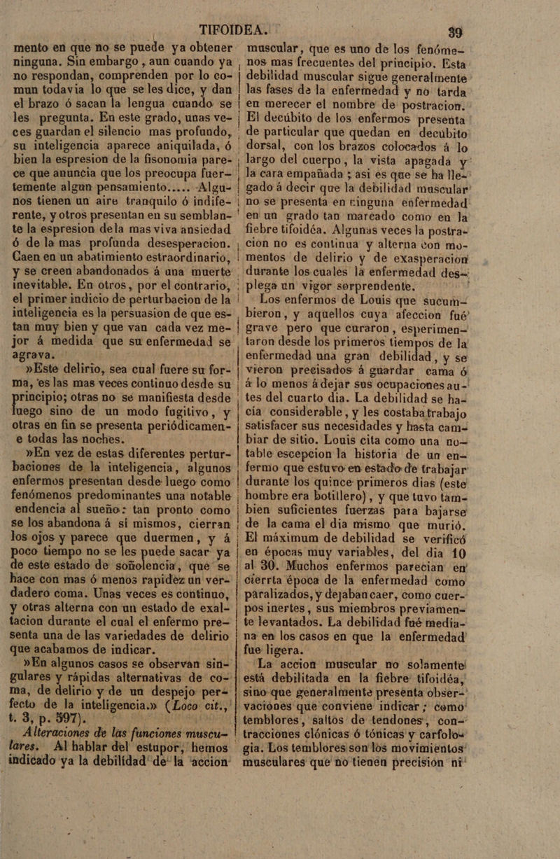 ninguna. Sin embargo , aun cuando ya no respondan, comprenden por lo co- mun todavia lo que se les dice, y dan | | bien la espresion de la fisonomia pare- ce que anuncia que los preocupa fuer— temente algun pensamiento..... -Algu- nos tienen un aire tranquilo ó indife- rente, y otros presentan en su semblan- te la espresion dela mas viva ansiedad ó de la mas profunda desesperacion. Caen en un abatimiento estraordinario, inevitable. En otros, por el contrario, el primer indicio de perturbacion de la inteligencia es la persuasion de que es- tan muy bien y que van cada vez me- jor á medida que su enfermedad se agrava. | | »Este delirio, sea cual fuere su for- ma, es las mas veces continuo desde su rincipio; otras no se manifiesta desde luego sino de un modo fugitivo, y otras en fin se presenta periódicamen- e todas las noches. »En vez de estas diferentes pertur- baciones de la inteligencia, algunos endencia al sueño: tan pronto como se los abandona á sí mismos, cierran los ojos y parece que duermen, y á oco tiempo no se les puede sacar ya e este estado de Stñnolónci, qué se hace con mas ó menos rapidez un ver- dadero coma. Unas veces es continuo, y otras alterna con un estado de exal- tacion durante el cual el enfermo pre- senta una de las variedades de delirio que acabamos de indicar. t. 3, p. 597). Alteraciones Pf e e e e o a _ indicado ya la debilidad'de* la “accion: nos mas frecuentes del principio. Esta. debilidad muscular sigue generalmente las fases de la enfermedad y no tarda en merecer el nombre de postracion. El decúbito de los enfermos presenta de particular que quedan en decúbito dorsal, con los brazos colocados á lo largo del cuerpo, la vista apagada y' la cara empañada ; asi es que se ha lle= gado á decir que la debilidad muscular no se presenta en ringuna enfermedad: en un grado tan mareado como en la fiebre tifoidéa. Algunas veces la postra- cion no es continua y alterna von mo- mentos de delirio y de exasperacion durante los cuales la enfermedad des=: plega un vigor sorprendente. Los enfermos de Louis que sucum-= bieron, y aquellos cuya afeccion fué' grave pero que curaron, esperimen= taron desde los primeros tiempos de la enfermedad una gran debilidad , y se vieron precisados á guardar cama ó 4 lo menos á dejar sus ocupaciones au-' tes del cuarto dia. La debilidad se ha= cía considerable, y les costaba trabajo satisfacer sus necesidades y hasta cam= biar de sitio. Louis cita como una nu= table escepcion la historia de un en- fermo que estuvo: en estado de trabajar durante los quince primeros dias (este hombre era botillero), y que tuvo tam= bien suficientes fuerzas para bajarse de la cama el dia mismo que murió. El máximum de debilidad se verificó al 30. Muchos enfermos parecian en cierrta época de la enfermedad como paralizados, y dejaban caer, como cuer- pos inertes, sus miembros previamen= te levantados. La debilidad fué media- na en los casos en que la enfermedad La accion muscular no solamente vaciónes que conviene indicar ; como' temblores, saltos de tendones, con= tracciones clónicas ó tónicas y carfolow gia. Los temblores son los movimientos' musculares que ño tienen precisión ní'