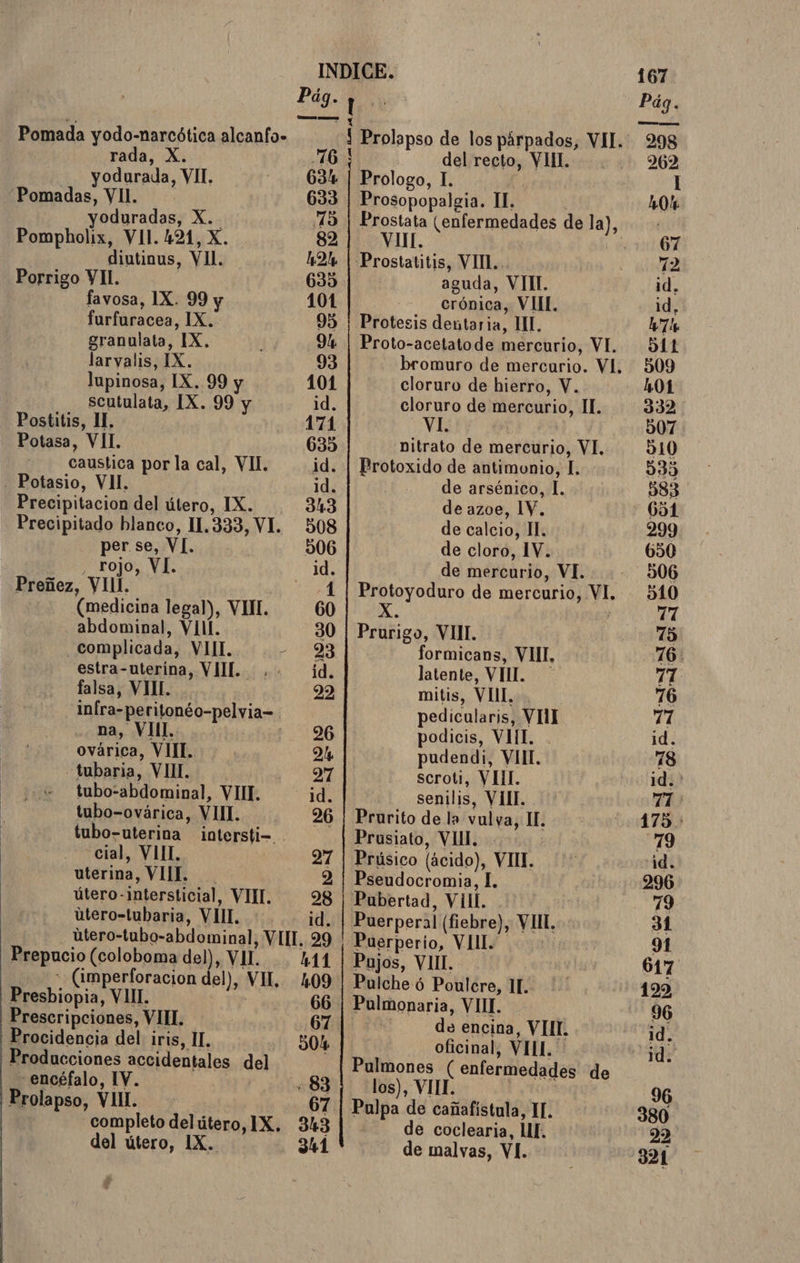 del útero, 1X. 341 de malvas, VI. INDICE. 167 dia ! q Pág. Pomada yodo-narcótica alcanfo- Í Prolapso de los párpados, VII... 298 rada, X. 16! | del recto, VIIL. . 262 yodurada, VIT. 634 | Prologo, 1. | I Pomadas, VII. 633 | Prosopopalgia. Il. : 0% yoduradas, X.- 15 | Prostata (enfermedades de la), Pompholix, VII. 421, X. 82 VIII. 0067 diutinus, VII. 42% | Prostatitis, VII. 72 Porrigo VII. | 635 | aguda, VITI. id, favosa, 1X. 99 y 101 crónica, VII. id, furfuracea, IX. 95 | Protesis dentaria, 1. 7 granulata, IX. 94 | Proto-acetatode mercurio, VI. 511 larvalis, IX. 93 bromuro de mercurio. VI. 509 lupinosa, IX. 99 y 101 cloruro de hierro, V. 101 scutulata, IX. 99 y id. cloruro de mercurio, II. 332 Postitis, II. 171 pe | 507 Potasa, VII 635 nitrato de mercurio, VI. 310 caustica por la cal, VII. id. | Brotoxido de antimonio, I... 535 - Potasio, VII. id. de arsénico, I. 383 Precipitacion del útero, IX. 343 de azoe, 1Y. 651 Precipitado blanco, 11.333, VI. 508 de calcio, Il. 299 per se, VI. | 506 de cloro, 1V. 650 , rojo, VI. id. de mercurio, VI. 506 Preñez, VIII. 1 | Protoyoduro de mercurio, VI. 510 (medicina legal), VII. 60 a | 17 abdominal, VI. 30 | Prurigo, VIII. 15 complicada, VIII. O formicans, VII, 76: falsa, VMIL. E ga mitis, VII. 76 infra-peritonéo-pelvia= pedicularis, VII 11 na, VIII. t.196 podicis, VIII. . id. ovárica, VIII. | Dl pudendi, VIII. 18 -tubaria, VIML. NA scroti, Y III. 1d. tubo-abdominal, VIIL. 1d. senilis, VIII. 71 tubo-ovárica, VII. 26 | Prurito de la vulva, IL 175. tubo-uterina intersti- . Prusiato, VII. 79 cial, VII. 27 | Prúsico (ácido), VII. id. uterina, VIIL. 2 | Pseudocromia, I. 296 útero-intersticial, VIII. 28 | Pubertad, VIII. 79 utero-tubaria, VIII. id. | Puerperal (fiebre), VII, 31 útero-tubo-abdominal, VII, 29 ' Puerperio, VIII. 91 -Prepucio (coloboma de)), VII. 411 | Pajos, VIIL. 617 -(imperforacion del), VII, 409 | Pulcheó Poulcre, 11. 199 Presbiopia, VIL. | 66 ¡ Pulmonaria, VIII. 96 Prescripciones, VIII. 67 j de encina, VIT. id Procidencia del iris, II, 504 oficinal, VIIL 4 Producciones accidentales del Pulmones ( enfermedades de ] encéfalo, IV. 83 | los), VIL ida 96 'Prolapso, VIII. 67 | Pulpa de cañafistula, IL. 380 completo delútero,1X. 343 |.” de coclearia, UI. 22