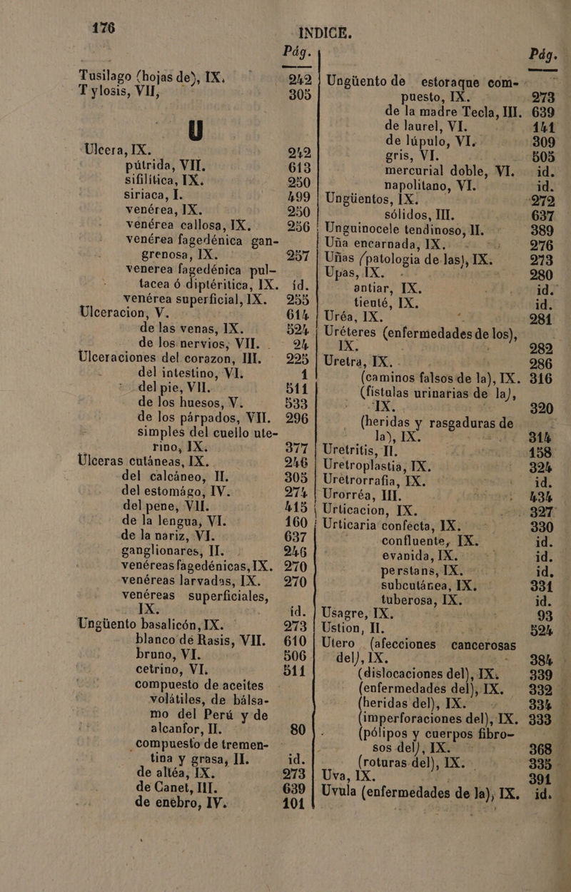 de entbro, IV. 101 Pág i Pág. Táñilago (hojas de), IX, 242 / Ungúento de estoraque com- OTE T y losis, Vil, 305 puesto, IX. 273 | | de la madre Tecla, m4 639 | de laurel, VI. 141 ! | de lúpulo, vi. 309 Úlcera, IX. | 242 gris, VI. 505 pútrida, VIT. 613 mercurial doble, VI. id. sifilítica, TX. 950 napolitano, VI. id. siriaca, L. 499 | Ungiientos, 1X. :279 venérea, IX. 250 | sólidos, TI. y 637 venérea callosa, IX, 256 | Unguinocele tendinoso, 1. 389 venérea fagedénica gan- Uña encarnada, IX. 276 grenosa, IX. 257 | Uñas (patologia de las), x. 213 venerea fagedénica pul- Upas, 1 : 280 tacea ó diptéritica, IX. íd. 0d IX. ANNO venérea superficial, IX. 255 tienté, IX. 1d. Ulceracion, V. 614 ¡ Uréa, IX. : - 281 de las venas, 1X. 521 Uréteres (enfermedades de los), ! de los nervios, VII. 2 IX. 282 Ulceraciones del corazon, IM. — 295 Uretra, IX. . | | 286 del intestino, Vi. 1 (caminos falsos de la), IX. 316 del pie, VIL. 511 - Cfistalas urinarias de la), de los huesos, Y. 333 TA 320 de los párpados, VI. 296 (heridas y rosgaduras de 7 , simples del cuello ute- la), IX. 314 rino, IX. 377 | Uretritis, IL. DAS SÓN Úlceras cutáneas, IX. 26 Uretroplastia, XK... - 32% del calcáneo, TI. 305 | Uretrorrafia, IX. + a O del estomágo, IV. 274 | Urorréa, UL. 7 data O del pene, VI. HAS | Urticacion, IX. ABE de la lengua, VI. 160 ; Urticaria confécta, ias 330 de la nariz, VI. 637 confluente, IX. id. ganglionares, II. : 26 | > evanida > 10 E] id. venéreas fagedénicas, IX. 270 perstans, IX. id, venéreas larvadas, IX. 270 subcutánea, IX. | 331 venéreas superficiales, tuberosa, XX. 1d. IX. id. | Usagre, IX. : 93 Ungiento basalicón, IX. 973 | Ustion, IL. LO: SAO blanco dé Rasis, VI. 610| Utero (afecciones cancerosas bruno, VI. 506 del), 1X 2 38h: cetrino, VI. 511 (dislocaciones del), IX. 339 compuesto de aceites - (enfermedades del), IX. 332 volátiles, de bálsa- - (heridas del), IX. . 334 mo del Perú y de (imperforaciones del), TX. 333 alcanfor, IL. 80 |. (pólipos y cuerpos fibro- 0 compuesto de tremen- y sos del), IX. 368 de altéa, IX. 273 | Uva, 1X. 391 de Canet, IL. 639 cb (enformedados dé 10) IX. id. go