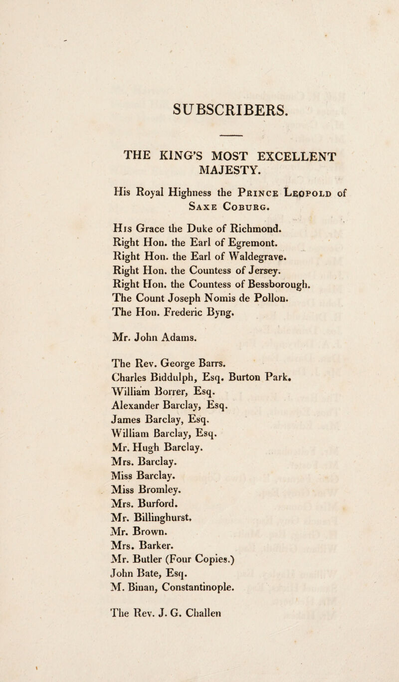 SUBSCRIBERS. THE KING’S MOST EXCELLENT MAJESTY. His Royal Highness the Prince Leopold of Saxe Coburg. His Grace the Duke of Richmond. Right Hon. the Earl of Egremont. Right Hon. the Earl of Waldegrave. Right Hon. the Countess of Jersey. Right Hon. the Countess of Bessborough. The Count Joseph Nomis de Pollon. The Hon. Frederic Byng. Mr. John Adams. The Rev. George Barrs. Charles Biddulph, Esq. Burton Park, William Borrer, Esq. Alexander Barclay, Esq. James Barclay, Esq. William Barclay, Esq. Mr. Hugh Barclay. Mrs. Barclay. Miss Barclay. Miss Bromley. Mrs. Burford. Mr. Billinghurst. Mr. Brown. Mrs. Barker. Mr. Butler (Four Copies.) John Bate, Esq. M. Binan, Constantinople. The Rev. J. G. Challen