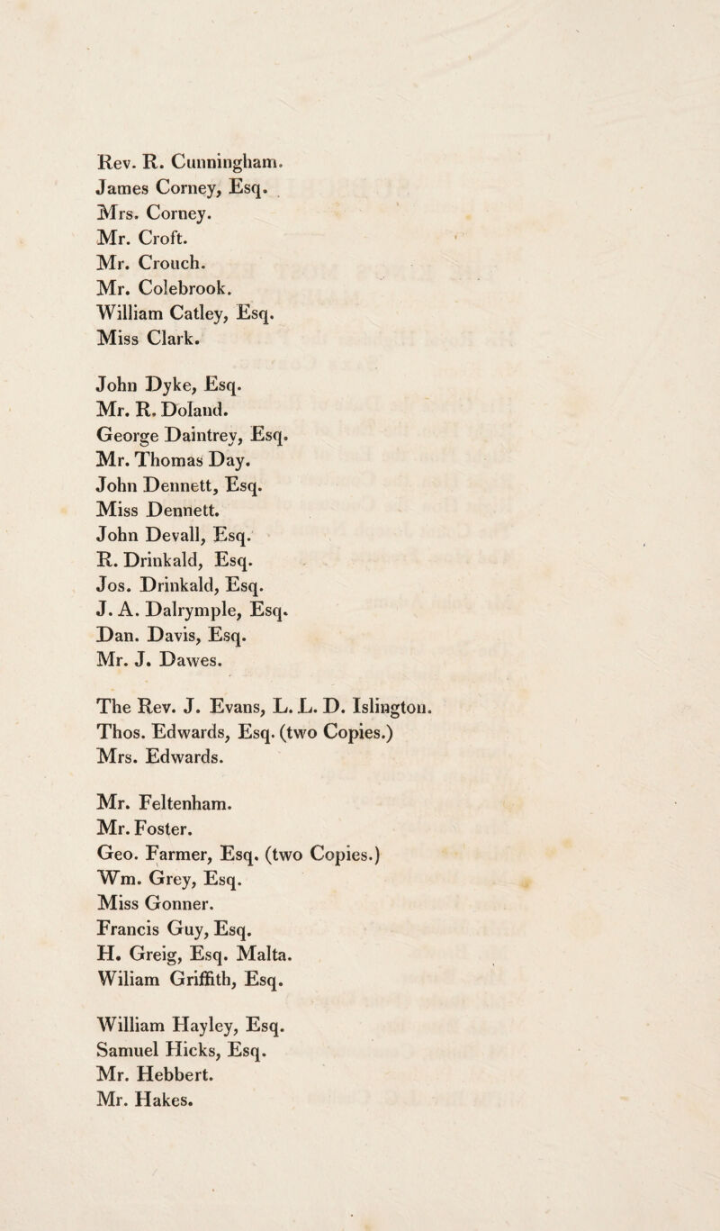 Rev. R. Cunningham. James Corney, Esq. Mrs. Corney. Mr. Croft. Mr. Crouch. Mr. Colebrook. William Catley, Esq. Miss Clark. John Dyke, Esq. Mr. R. Doland. George Daintrey, Esq. Mr. Thomas Day. John Dennett, Esq. Miss Dennett, John Devall, Esq. R. Drinkald, Esq. Jos. Drinkald, Esq. J. A. Dalrymple, Esq. Dan. Davis, Esq. Mr. J. Dawes. The Rev. J. Evans, L. L. D. Islington. Thos. Edwards, Esq. (two Copies.) Mrs. Edwards. Mr. Feltenham. Mr. Foster. Geo. Farmer, Esq. (two Copies.) Wm. Grey, Esq. Miss Gonner. Francis Guy, Esq. H. Greig, Esq. Malta. Wiliam Griffith, Esq. William Hayley, Esq. Samuel Hicks, Esq. Mr. Hebbert. Mr. Hakes.