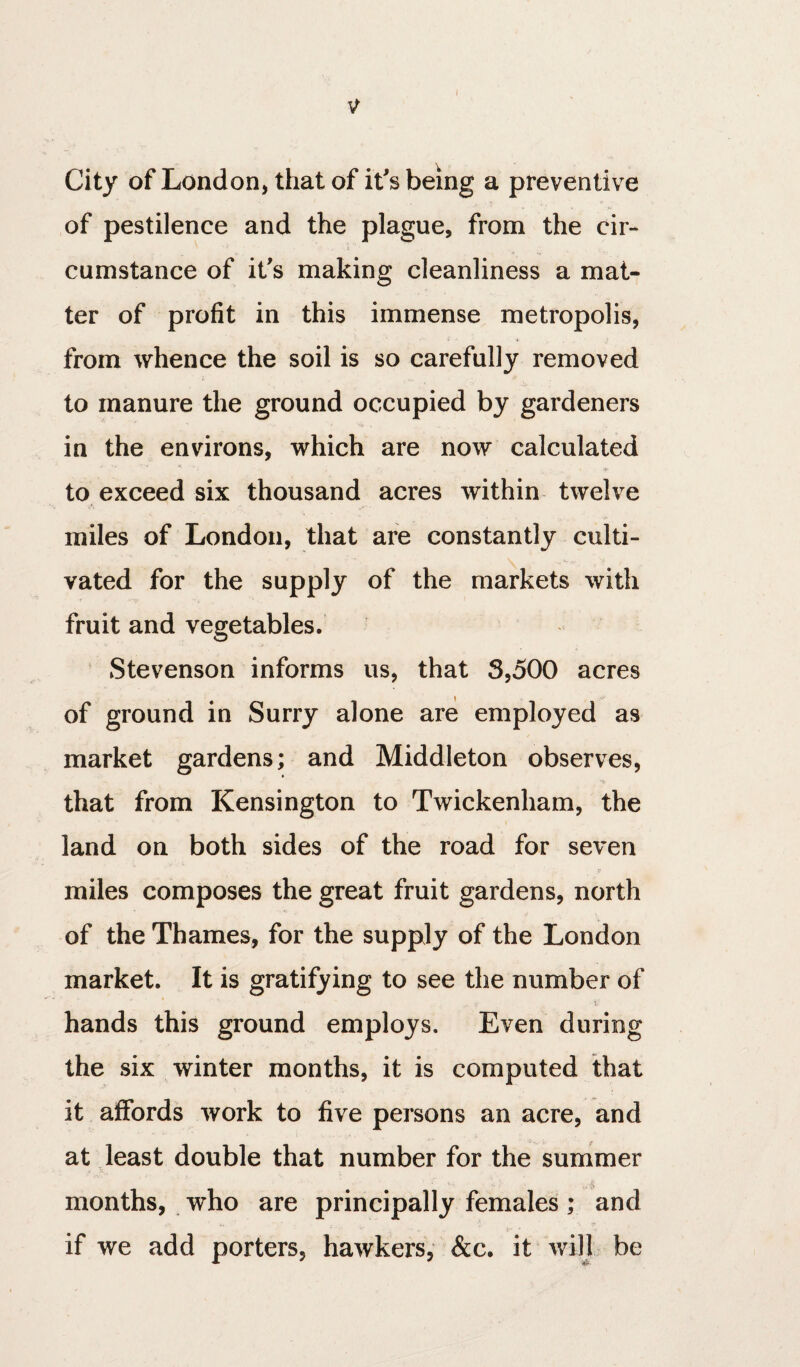 City of London, that of it's being a preventive of pestilence and the plague, from the cir¬ cumstance of it's making cleanliness a mat¬ ter of profit in this immense metropolis, from whence the soil is so carefully removed to manure the ground occupied by gardeners in the environs, which are now calculated '*■ (* to exceed six thousand acres within twelve miles of London, that are constantly culti¬ vated for the supply of the markets with fruit and vegetables. ^ Stevenson informs us, that 3,500 acres of ground in Surry alone are employed as market gardens; and Middleton observes, that from Kensington to Twickenham, the land on both sides of the road for seven miles composes the great fruit gardens, north of the Thames, for the supply of the London market. It is gratifying to see the number of hands this ground employs. Even during the six winter months, it is computed that it affords work to five persons an acre, and at least double that number for the summer months, who are principally females; and if we add porters, hawkers, &c. it will be