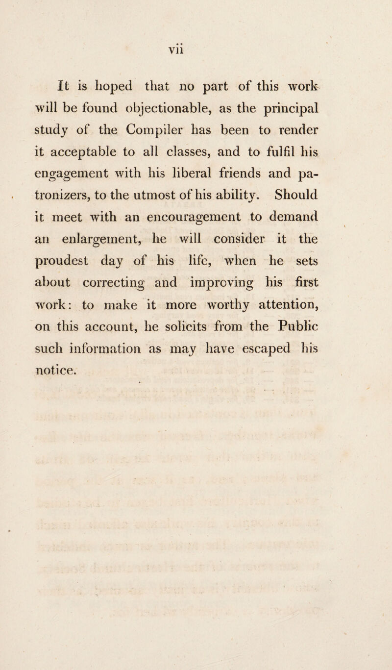 VJl It is hoped that no part of this work will be found objectionable, as the principal study of the Compiler has been to render it acceptable to all classes, and to fulfil his engagement with his liberal friends and pa- tronizers, to the utmost of his ability. Should it meet with an encouragement to demand an enlargement, he will consider it the proudest day of his life, when he sets about correcting and improving his first work: to make it more worthy attention, on this account, he solicits from the Public such information as may have escaped his notice.