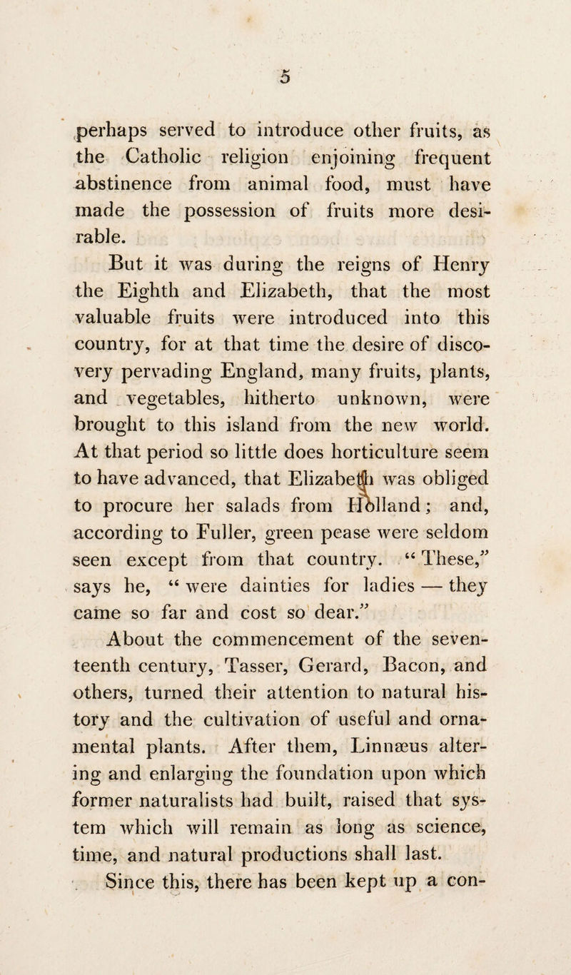 perhaps served to introduce other fruits, as the Catholic religion enjoining frequent abstinence from animal food, must have made the possession of fruits more desi¬ rable, i But it was during the reigns of Henry the Eighth and Elizabeth, that the most valuable fruits were introduced into this country, for at that time the desire of disco¬ very pervading England, many fruits, plants, and . vegetables, hitherto unknown, were brought to this island from the new world. At that period so little does horticulture seem to have advanced, that Elizabeffii was obliged to procure her salads from Holland; and, according to Fuller, green pease were seldom seen except from that country. These, says he, were dainties for ladies — they came so far and cost so dear.' About the commencement of the seven¬ teenth century, Tasser, Gerard, Bacon, and others, turned their attention to natural his¬ tory and the cultivation of useful and orna¬ mental plants. After them, Linnaeus alter¬ ing and enlarging the foundation upon which former naturalists had built, raised that sys¬ tem which v/ill remain as long as science, time, and natural productions shall last. Since this, there has been kept up a con-