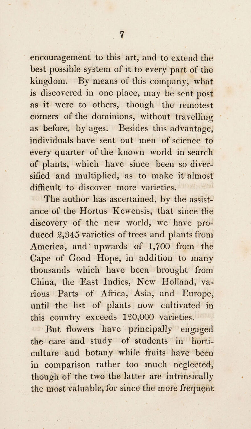 encouragement to this art, and to extend the best possible system of it to every part of the kingdom. By means of this company, what is discovered in one place, may be sent post as it were to others, though the remotest corners of the dominions, without traYelling ' as before, by ages. Besides this advantage, individuals have sent out men of science to every quarter of the known world in search of plants, which have since been so diver¬ sified and multiplied, as to make it almost difficult to discover more varieties. The author has ascertained, by the assist¬ ance of the Hortus Kewensis, that since the discovery of the new world, we have pro¬ duced 2,345 varieties of trees and plants from America, and' upwards of 1,700 from the Cape of Good Hope, in addition to many thousands which have been brought from China, the East Indies, New Holland, va-« rious Parts of Africa, Asia, and Europe, until the list of plants now cultivated in this country exceeds 120,000 varieties. But ffowers have principally engaged the care and study of students in horti¬ culture and botany while fruits have been in comparison rather too much neglected^ though of the two the latter are intrinsically the most valuable, for since the more frequent