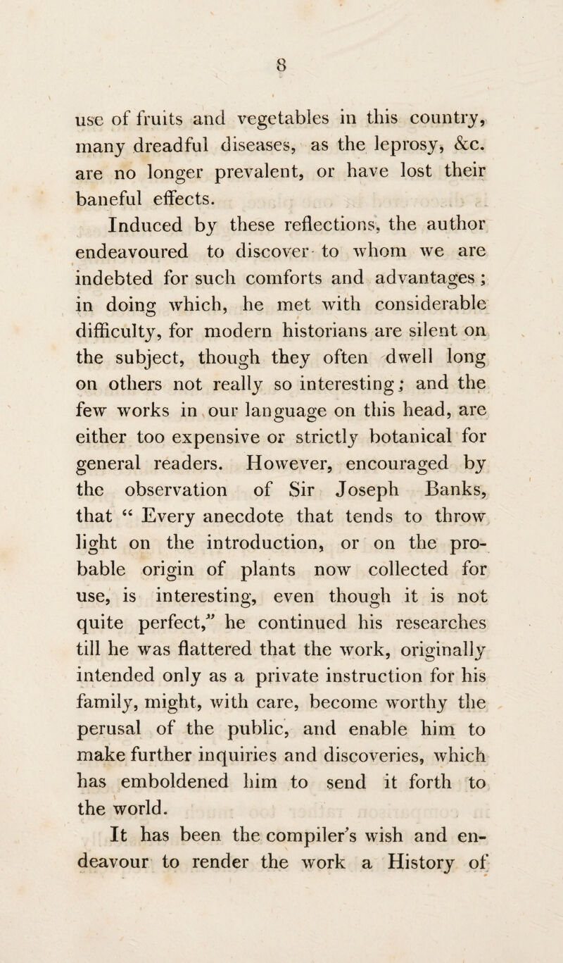 use of fruits and vegetables in this country, many dreadful diseases, as the leprosy, &c, are no longer prevalent, or have lost their baneful effects. Induced by these reflections, the author endeavoured to discover- to whom we are indebted for such comforts and advantages; in doing which, he met with considerable difficulty, for modern historians are silent on the subject, though they often dwell long on others not really so interesting; and the few works in our language on this head, are either too expensive or strictly botanical for general readers. However, encouraged by the observation of Sir Joseph Banks, that Every anecdote that tends to throw light on the introduction, or on the pro¬ bable origin of plants now collected for use,' is interesting, even though it is not quite perfect, he continued his researches till he was flattered that the work, originally intended only as a private instruction for hi's family, might, with care, become worthy the perusal of the public, and enable him to make further inquiries and discoveries, which has emboldened him to send it forth to the world. It has been the compiler's wish and en¬ deavour to render the work a History of