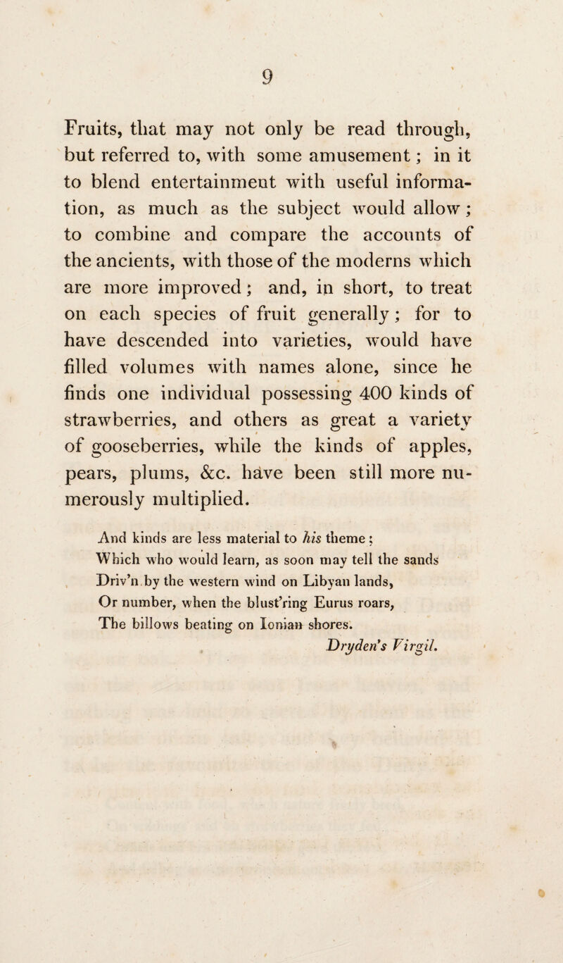 Fruits, that may not only be read through, but referred to, with some amusement; in it to blend entertainment with useful informa¬ tion, as much as the subject would allow; to combine and compare the accounts of the ancients, with those of the moderns which are more improved; and, in short, to treat on each species of fruit generally; for to have descended into varieties, would have filled volumes with names alone, since he finds one individual possessing 400 kinds of strawberries, and others as great a variety i of gooseberries, while the kinds of apples, pears, plums, &c. h^ve been still more nu¬ merously multiplied. And kinds are less material to his theme ; Which who would learn, as soon may tell the sands , Driv’n by the western wind on Libyan lands, Or number, when the blust’ring Eurus roars, The billows beating on Ionian shores. Drt/den*s Virgil,