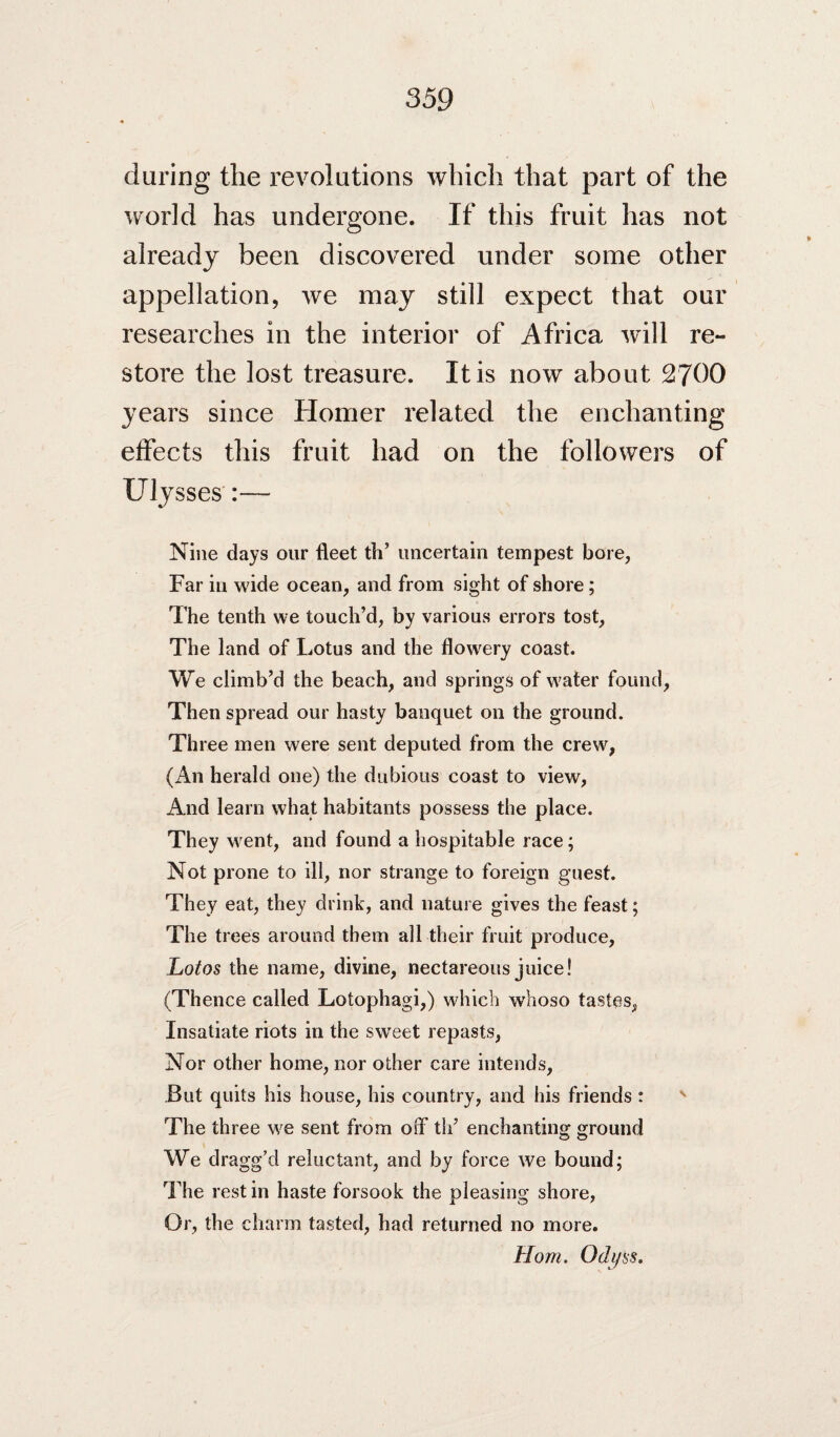 during the revolutions which that part of the world has undergone. If this fruit has not already been discovered under some other appellation, Ave may still expect that our researches in the interior of Africa Avill re¬ store the lost treasure. It is now about 2700 years since Homer related the enchanting effects this fruit had on the followers of Ulysses':— Nine days our fleet th’ uncertain tempest bore, Far in wide ocean, and from sight of shore; The tenth we touch’d, by various errors tost. The land of Lotus and the flowery coast. We climb’d the beach, and springs of water found. Then spread our hasty banquet on the ground. Three men were sent deputed from the crew, (An herald one) the dubious coast to view. And learn what habitants possess the place. They M^ent, and found a hospitable race; Not prone to ill, nor strange to foreign guest. They eat, they drink, and nature gives the feast; The trees around them all their fruit produce. Lotos the name, divine, nectareous juice! (Thence called Lotophagi,) which whoso tastes, Insatiate riots in the sw'eet repasts, Nor other home, nor other care intends. But quits his house, his country, and his friends : The three we sent from off th’ enchanting ground We dragg’d reluctant, and by force we bound; The rest in haste forsook the pleasing shore. Or, the charm tasted, had returned no more. Horn. Odj/ss.