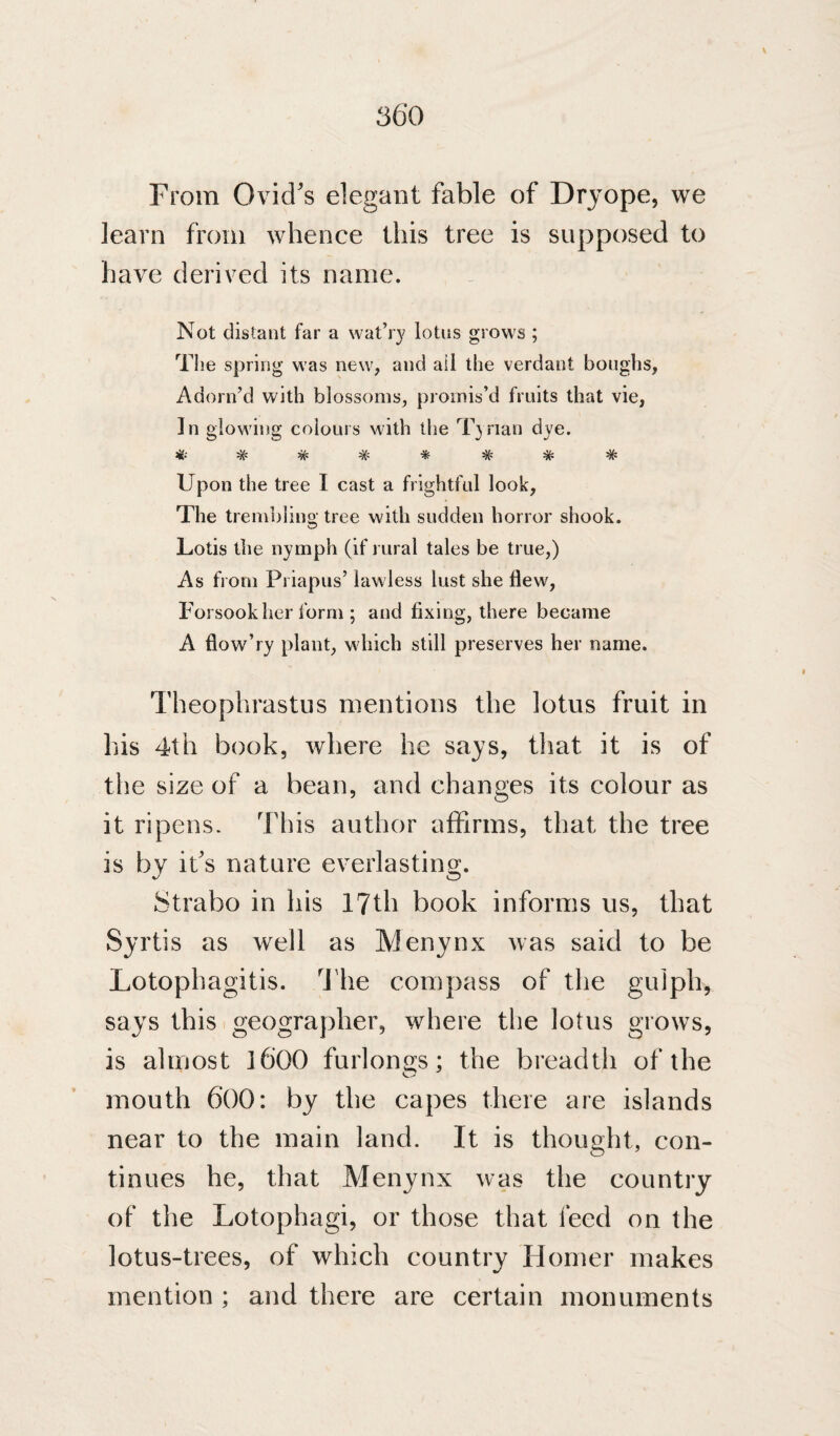 56*0 From Ovid's elegant fable of Dryope, we learn from whence this tree is supposed to have derived its name. Not distant far a wat’r}' lotus grows ; The spring was new, and ail the verdant boughs, Adorn’d with blossoms, promis’d fruits that vie, In glowing colours with the T}rian dye. Upon the tree I cast a frightful look. The trembling tree with sudden horror shook. Lotis the nymph (if rural tales be true,) As from Pi iapus’ lawless lust she flew. Forsook her form ; and fixing, there became A flow’ry plant, which still preserves her name. Theophrastus mentions the lotus fruit in his 4th book, where he says, that it is of the size of a bean, and changes its colour as it ripens. This author affirms, that the tree is by it's nature everlasting. Strabo in his 17th book informs us, that Syrtis as well as Menynx was said to be Lotophagitis. The compass of the gulpli, says this geographer, where the lotus grows, is almost ]600 furlon2:s; the breadth of the mouth 600: by the capes there are islands near to the main land. It is thought, con¬ tinues he, that Menynx was the country of the Lotophagi, or those that feed on the lotus-trees, of which country Homer makes mention ; and there are certain monuments