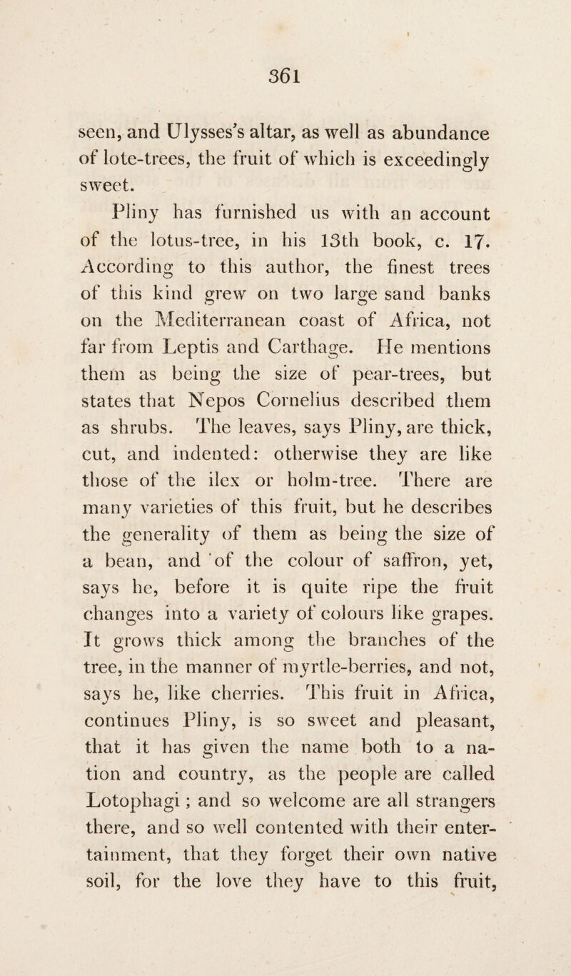 I 361 seen, and Ulysses's altar, as well as abundance of lote-trees, the fruit of which is exceedingly sweet. Pliny has furnished us with an account of the lotus-tree, in his 13th book, c. 17. According to this author, the finest trees of this kind grew on two large sand banks on the Mediterranean coast of Africa, not far from Leptis and Carthage. He mentions them as being the size of pear-trees, but states that Nepos Cornelius described them as shrubs. The leaves, says Pliny, are thick, cut, and indented: otherwise they are like those of the ilex or holm-tree. There are many varieties of this fruit, but he describes the generality of them as being the size of a bean, and of the colour of saffron, yet, says he, before it is quite ripe the fruit changes into a variety of colours like grapes. It grows thick among the branches of the tree, in the manner of myrtle-berries, and not, says he, like cherries. This fruit in Africa, continues Pliny, is so sweet and pleasant, that it has given the name both to a na¬ tion and country, as the people are called Lotophagi; and so welcome are all strangers there, and so well contented with their enter¬ tainment, that they forget their own native soil, for the love they have to this fruit,