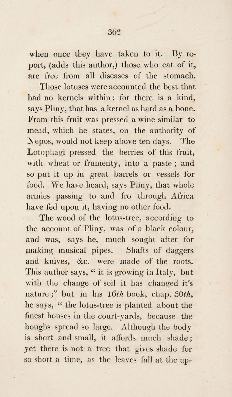 when once they have taken to it. By re- port, (adds this author,) those who eat of it, are free from all diseases of the stomach. Those lotuses were accounted the best that had no kernels within; for there is a kind, says Pliny, that has a kernel as hard as a bone. From this fruit was pressed a wine similar to mead, which he states, on the authority of Nepos, would not keep above ten days. The Lotopliagi pressed the berries of this fruit, with wheat or frumenty, into a paste ; and so put it up in great barrels or vessels for food. We have heard, says Pliny, that whole armies passing to and fro through Africa have fed upon it, having no other food. The wood of the lotus-tree, according to the account of Pliny, was of a black colour, and was, says he, much sought after for piaking musical pipes. Shafts of daggers and knives, &c. were made of the roots. This author says, “ it is growing in Italy, but with the change of soil it has changed it^s nature f but in his l6th book, chap. SOth^ he says, the lotus-tree is planted about the finest houses in the court-yards, because the boughs spread so large. Although the body is short and small, it affords much shade; yet there is not a tree that gives shade for so short a time, as the leaves fall at the ap-