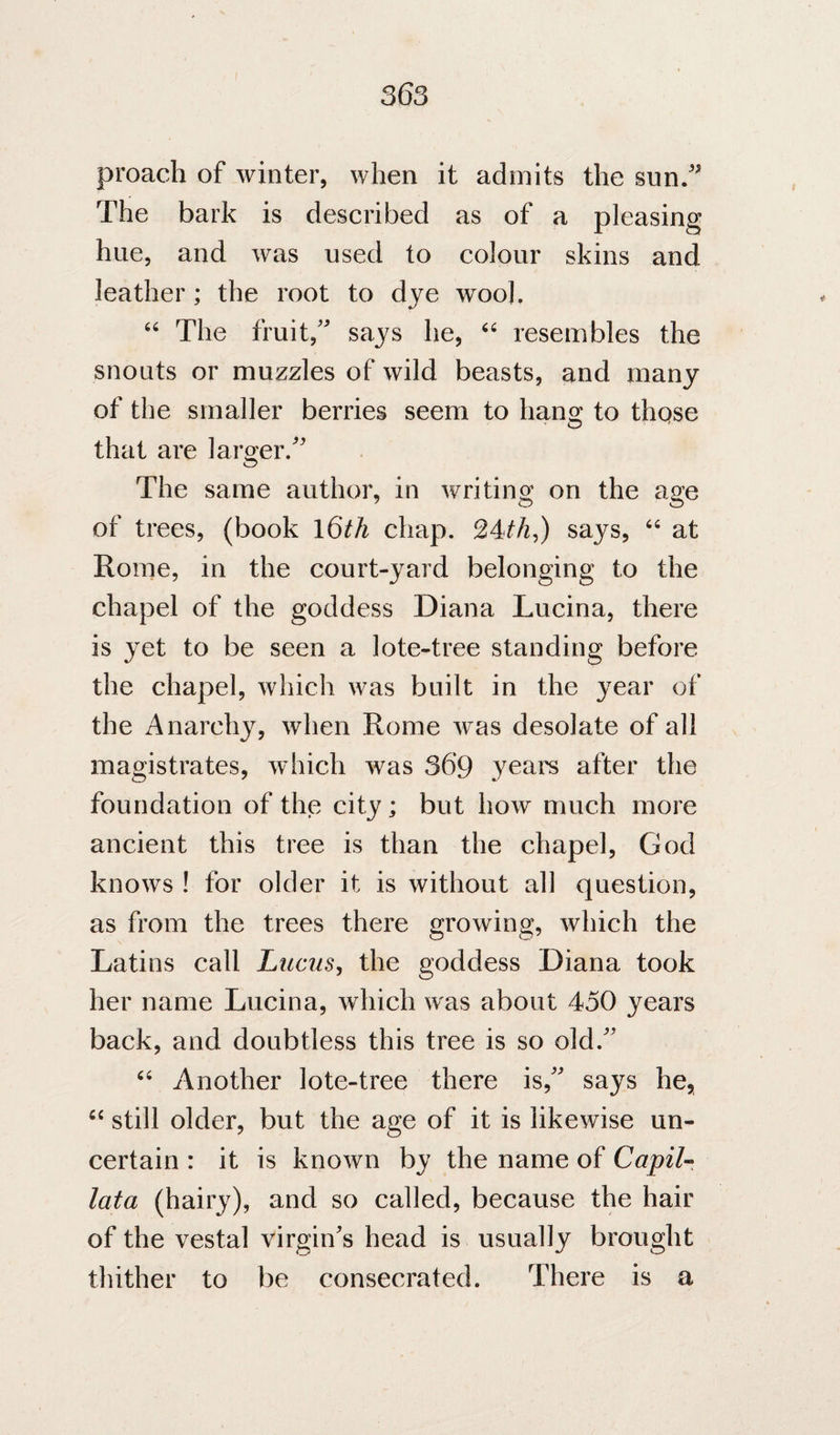 36s proach of winter, when it admits the sun/^ The bark is described as of a pleasing hue, and was used to colour skins and leather ; the root to dye woo), “ The fruit,' says he, resembles the snouts or muzzles of wild beasts, and many of the smaller berries seem to hang to those that are larger/' The same author, in writing on the age of trees, (book l6th chap. 24^th^) says, “ at Rome, in the court-yard belonging to the chapel of the goddess Diana Lucina, there is yet to be seen a lote-tree standing before the chapel, which was built in the year of the Anarchy, when Rome was desolate of all magistrates, which was 36*9 yeare after the foundation of the city; but how much more ancient this tree is than the chapel, God knows ! for older it is without all question, as from the trees there growing, which the Latins call Liicus, the goddess Diana took her name Lucina, which was about 450 years back, and doubtless this tree is so old. Another lote-tree there is, says he, still older, but the age of it is likewise un¬ certain : it is known by the name of Capilr lata (hairy), and so called, because the hair of the vestal virgin's head is usually brought thither to be consecrated. There is a
