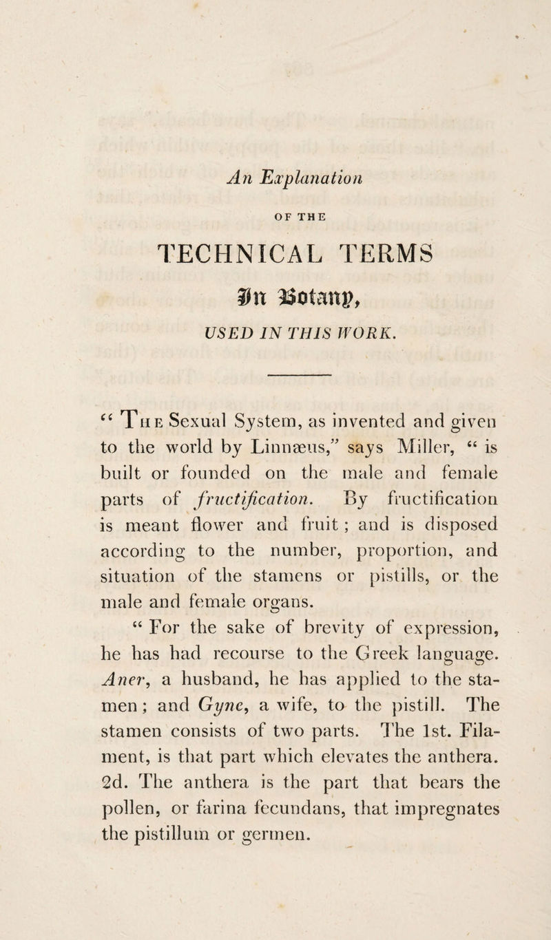 An FiXplanation OF THE TECHNICAL TERMS SJn 93otatt^, USED IN THIS WORK. “ The Sexual System, as invented and given to the world by Linnaeus/' says Miller, is built or founded on the male and female parts of fructification. By fructification is meant flower and fruit; and is disposed according to the number, proportion, and situation of the stamens or pistills, or the male and female organs. “ For the sake of brevity of expression, he has had recourse to the Greek language. Aner, a husband, he has applied to the sta¬ men ; and Gyne^ a wife, to the pistill. The stamen consists of two parts. The 1st. Fila¬ ment, is that part which elevates the anthera. 2d. The anthera is the part that bears the pollen, or farina fecundans, that impregnates the pistillum or germen.