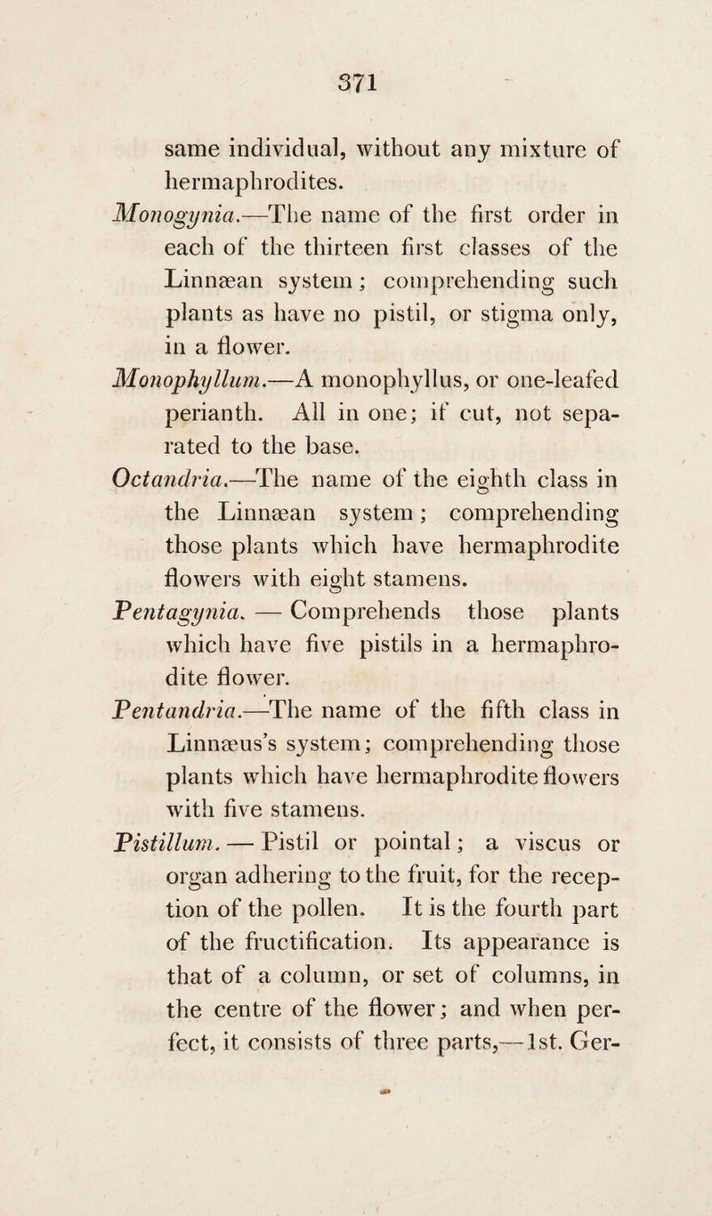 same individual, without any mixture of hermaphrodites. Monogynia.—The name of the first order in each of the thirteen first classes of the Linnaean system; comprehending such plants as have no pistil, or stigma only, in a flower. Monophyllum,—A monophyllus, or onedeafed perianth. All in one; if cut, not sepa¬ rated to the base. Octandria.—The name of the eighth class in o the Linnaean system; comprehending those plants which have hermaphrodite flowers with eight stamens. Pentagynia. — Comprehends those plants which have five pistils in a hermaphro¬ dite flower. Pentandria,—The name of the fifth class in Linnaeus’s system; comprehending those plants which have hermaphrodite flowers with five stamens. Phiillum. — Pistil or pointal; a viscus or organ adhering to the fruit, for the recep¬ tion of the pollen. It is the fourth part of the fructification; Its appearance is that of a column, or set of columns, in the centre of the flower; and when per¬ fect, it consists of three parts,—1st. Ger-