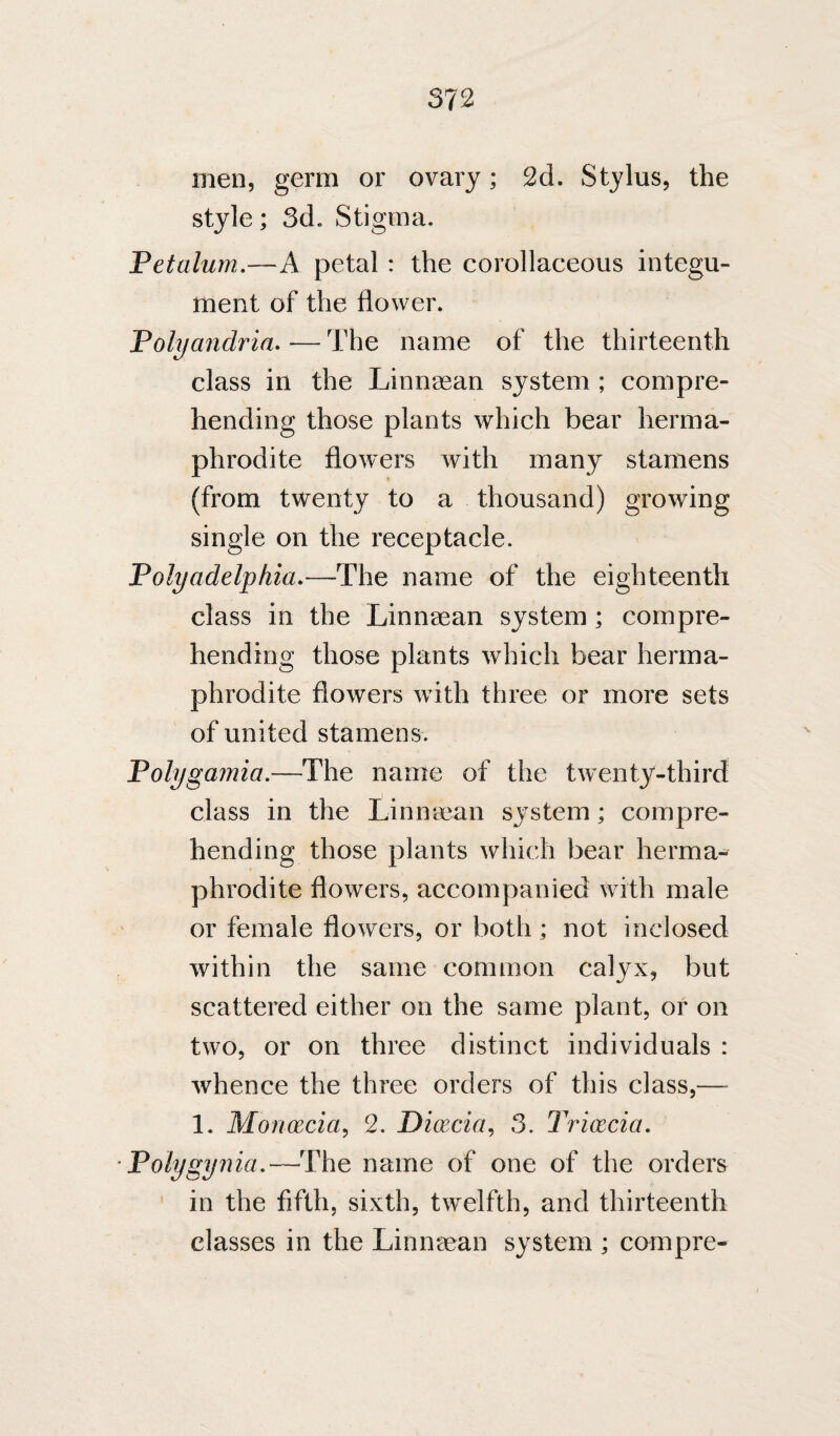men, germ or ovary; 2d, Stylus, the style; 3d. Stigma. Petalum,—A petal : the corollaceous integu¬ ment of the flower. Polyandria, — The name of the thirteenth class in the Linnaean system ; compre¬ hending those plants which bear herma¬ phrodite flowers with many stamens (from twenty to a thousand) growing single on the receptacle. Polyadelphia,—The name of the eighteenth class in the Linnaean system ; compre¬ hending those plants which bear herma¬ phrodite flowers with three or more sets of united stamens. Polygamia.—The name of the twenty-third class in the Linnaean system; compre¬ hending those plants which bear herma¬ phrodite flowers, accompanied with male or female flowers, or both; not inclosed within the same common calyx, but scattered either on the same plant, or on two, or on three distinct individuals : whence the three orders of this class,— 1. Monxcia^ 2. Dioecia, 3. Tricecia, Polygynia,—The name of one of the orders in the fifth, sixth, twelfth, and thirteenth classes in the Linnaean system ; compre-