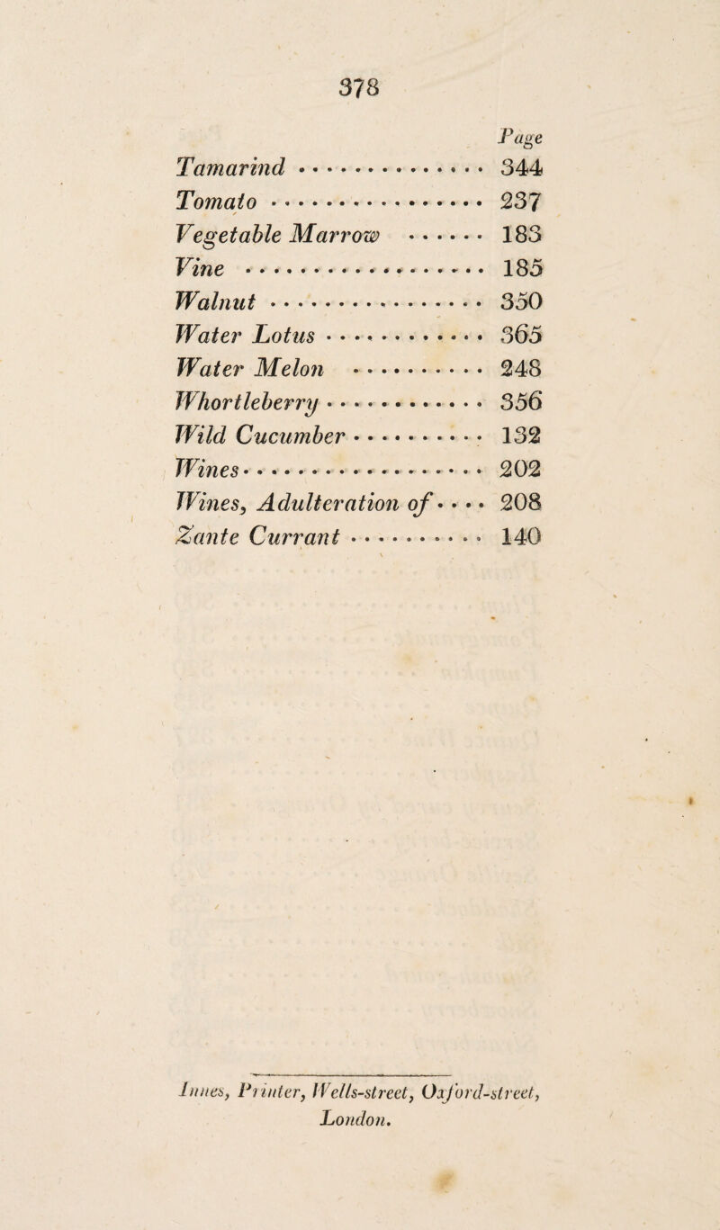 Page Tamarind. 344 Tomato. 237 Vegetable Marrow . 183 Vine .- * .. 185 Walnut. 350 Water Lotus.. 365 Water Melo7i . 248 Whortleberry... 356 Wild Cucumber. 132 Wines.. .. 202 WmeSj Adulteration of • • • • 208 Zante Currant .......... 140 \ / Innea, Piinier, Welk-street, Oiford-slreet^ London.