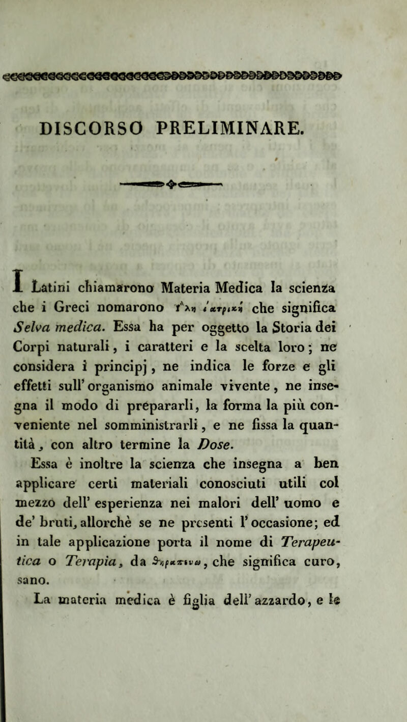 DISCORSO PRELIMINARE. I Latini chiamarono Materia Medica la scienza che i Greci nomarono Yxt, t*Tfuci che significa Selva medica. Essa ha per oggetto la Storia dei Corpi naturali, i caratteri e la scelta loro ; ne considera i principi , ne indica le forze c gli effetti sull’organismo animale vivente, ne inse¬ gna il modo di prepararli, la forma la più con¬ veniente nel somministrarli, e ne fissa la quan¬ tità , con altro termine la Dose. Essa è inoltre la scienza che insegna a ben applicare certi materiali conosciuti utili col mezzo deir esperienza nei malori dell’ uomo e de’bruti, allorché se ne presenti l’occasione; ed in tale applicazione porta il nome di Terapeu¬ tica o Terapia, da che significa curo, sano. La materia medica è figlia dell’azzardo, e le