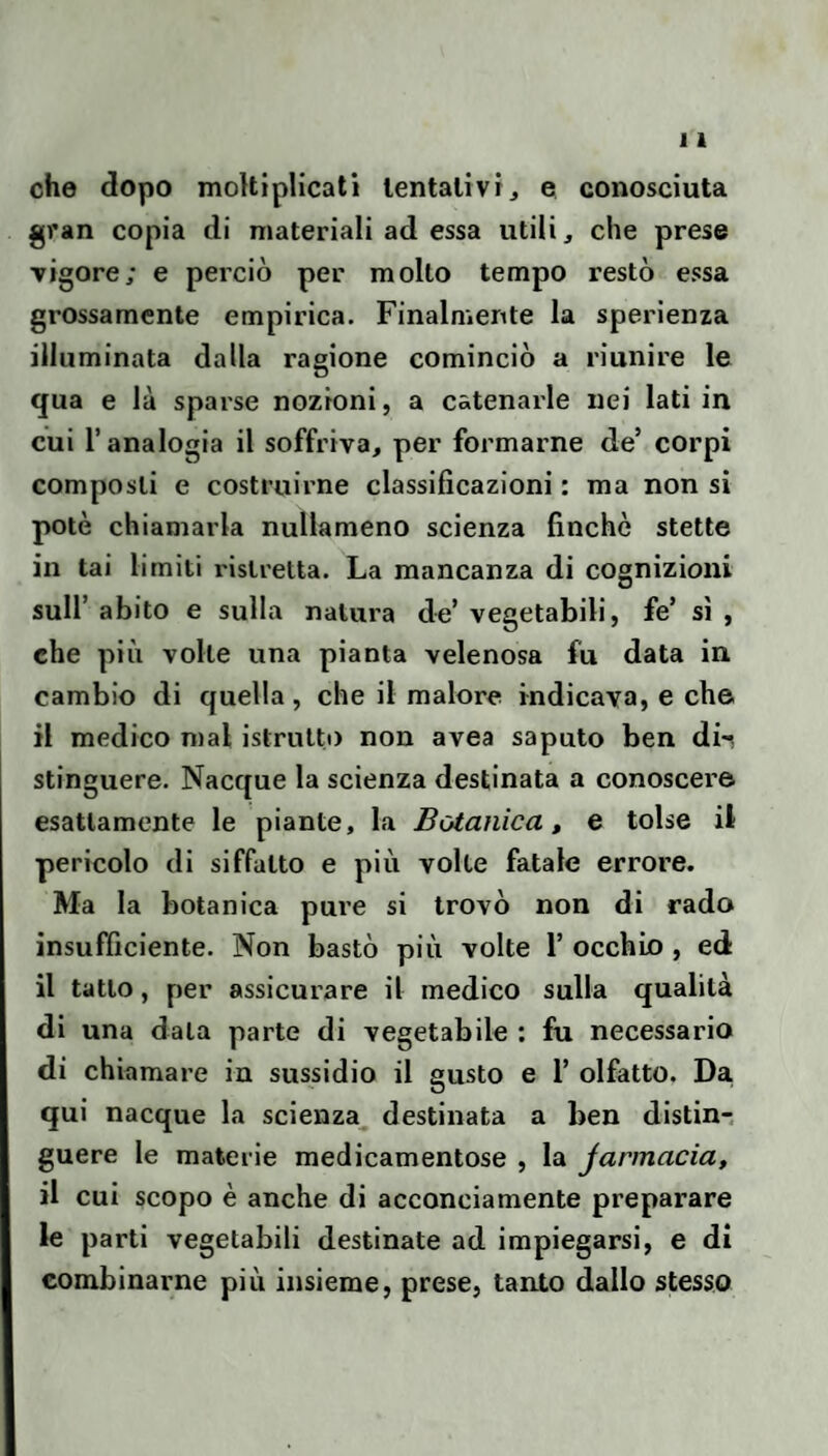 che dopo moltiplicali lentalivij e conosciuta gran copia di materiali ad essa utili, che prese Ttgore; e perciò per mollo tempo restò essa grossamente empirica. Finalmente la sperienza illuminata dalla ragione cominciò a riunire le qua e là sparse nozioni, a catenarie nei lati in cui l’analogia il soffriva, per formarne de’ corpi composti e costruirne classificazioni : ma non sì potè chiamarla nullameno scienza finché stette in tai limiti ristretta. La mancanza di cognizioni sull’ abito e sulla natui’a de’ vegetabili, fe’ sì , che piò volle una pianta velenosa fu data in cambio di quella, che il malore indicava, e che il medico mal istruito non avea saputo ben dii stinguere. Nacque la scienza destinata a conoscere esattamente le piante, la Botanica, e tolse il pericolo di siffatto e più volte fatale errore. Ma la botanica pure si trovò non di rado insufficiente. Non bastò più volte 1’ occhio , ed il tatto, per assicurare il medico sulla qualità di una data parte di vegetabile ; fu necessario di chiamare in sussidio il gusto e 1’ olfatto. Da, qui nacque la scienza^ destinata a ben distin-. guere le materie medicamentose , la Jarmacia, il cui scopo è anche di acconciamente preparare le parti vegetabili destinate ad impiegarsi, e di combinarne più insieme, prese, tanto dallo stesso