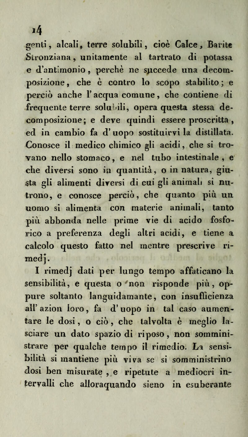 genti, alcali, terre solubili, cioè Calce, Barite Stronziana, unitamente al tartrato di potassa e d’antimonio, perchè ne spccede una decom¬ posizione , che è contro lo scopo stabilito ; e perciò anche l’acqua comune, che contiene di frequente terre solubili, opera questa stessa de¬ composizione; e deve quindi essere proscritta , ed in cambio fa d’uopo sostituirvi la distillata. Conosce il medico chimico gli acidi, che si tro¬ vano nello stomaco, e nel tubo intestinale , e che diversi sono in quantità, o in natura, giu¬ sta gli alimenti diversi di cui gli animali si nu¬ trono, e conosce perciò, che quanto più un uomo si alimenta con materie animali, tanto più abbonda nelle prime vie di acido fosfo¬ rico a preferenza degli altri acidi, e tiene a calcolo questo fatto nel mentre prescrive ri- med]. I rimedj dati per lungo tempo affaticano la sensibilità, e questa o'non risponde più, op¬ pure soltanto languidamante, con insufficienza all’ azion loro, fa d’uopo in tal caso aumen¬ tare le dosi, o ciò, che talvolta è meglio la¬ sciare un dato spazio di riposo, non sommini¬ strare per qualche tempo il rimedio. La sensi¬ bilità si mantiene più viva se si somministrino d.osi ben misurate ,,e ripetute a mediocri in¬ tervalli che alloraquando sieno in esuberante