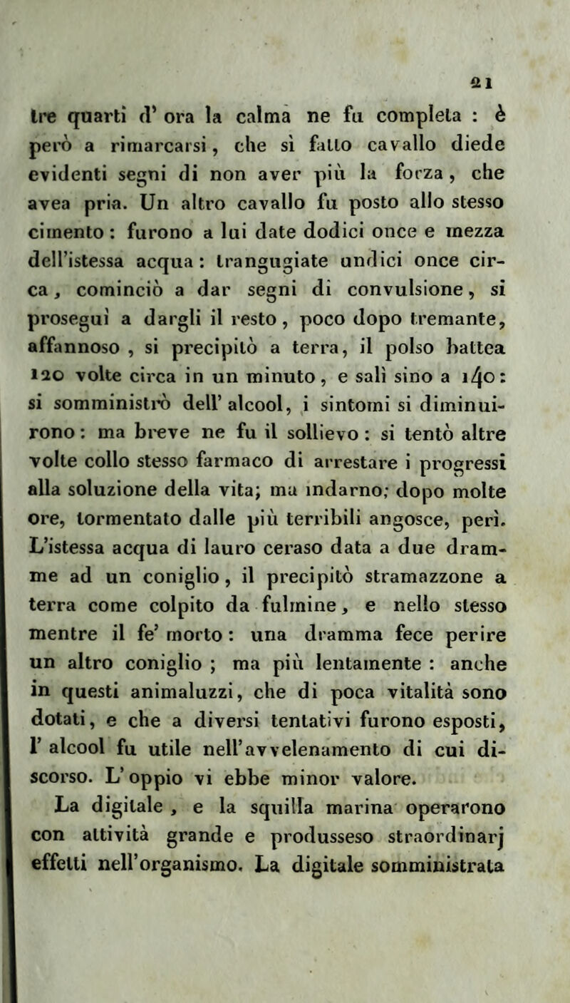 Ire quarti d’ ora la calma ne fu completa ; è però a rimarcarsi, che sì fallo cavallo diede evidenti segni di non aver più la forza , che avea pria. Un altro cavallo fu posto allo stesso cimento: furono a lui date dodici once e mezza dell’istessa acqua: trangugiate undici once cir¬ ca , cominciò a dar segni di convulsione, si prosegui a dargli il resto, poco dopo tremante, affannoso , si precipitò a terra, il polso battea 120 volte circa in un minuto, e sali sino a i^ot si somministrò dell’alcool, i sintomi si diminui¬ rono : ma breve ne fu il sollievo : si tentò altre volte collo stesso farmaco di arrestare i progressi alla soluzione della vita; ma indarno; dopo molte ore, tormentato dalle più terribili angosce, perì. L’istessa acqua di lauro ceraso data a due dram¬ me ad un coniglio, il precipitò stramazzone a terra come colpito da fulmine, e nello stesso mentre il fe’morto : una dramma fece perire un altro coniglio ; ma più lentamente : anche in questi animaluzzi, che di poca vitalità sono dotati, e che a diversi tentativi furono esposti, r alcool fu utile neiravvelenamento di cui di¬ scorso. L’oppio vi ebbe minor valore. La digitale , e la squilla marina operarono con attività grande e produsseso straordinarj effetti nell’organismo. La digitale somministrata