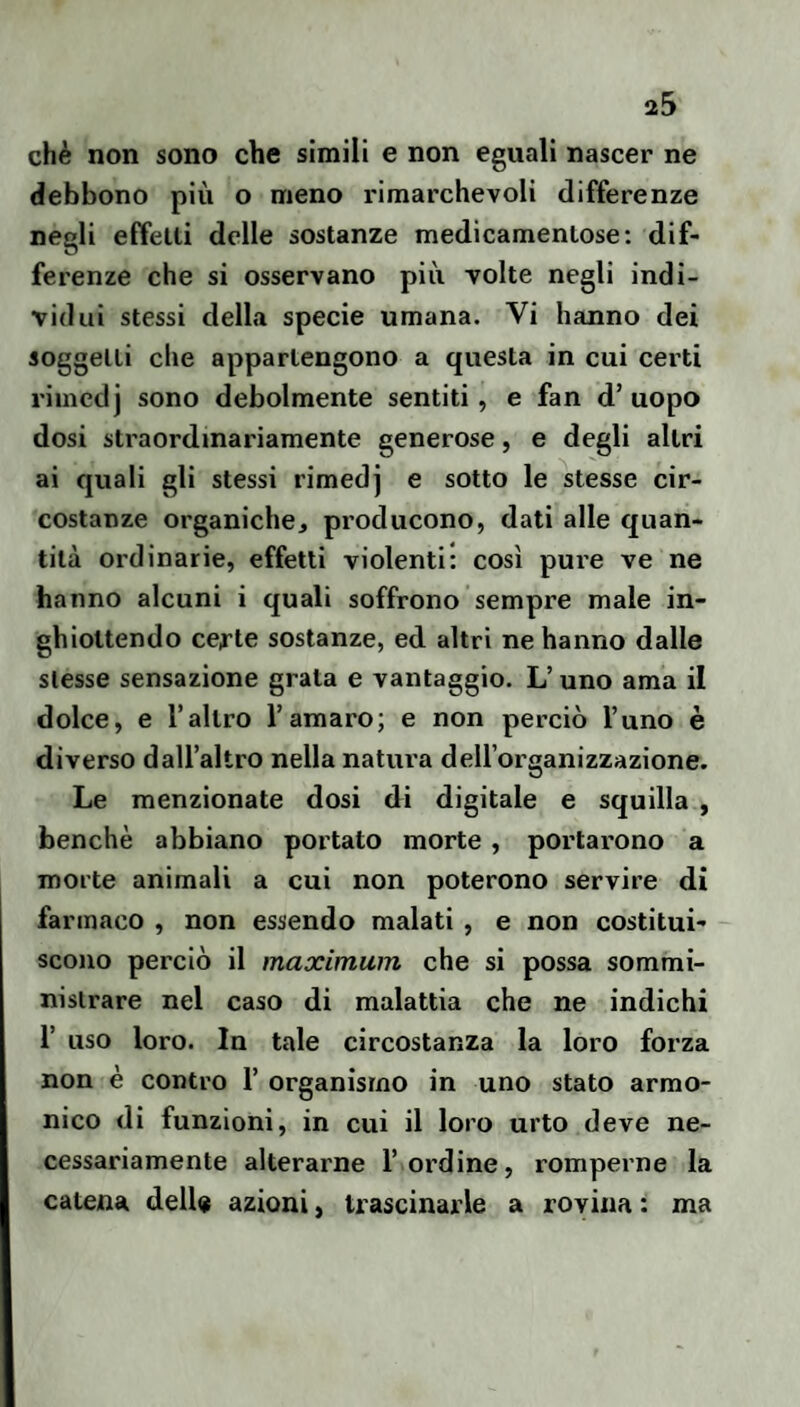 chè non sono che simili e non eguali nascer ne debbono più o meno rimarchevoli differenze negli etfelli delle sostanze medicamentose: dif¬ ferenze che si osservano più volte negli indi¬ vidui stessi della specie umana. Vi hanno dei soggetti che appartengono a questa in cui certi riincdj sono debolmente sentiti, e fan d’ uopo dosi straordinariamente generose, e degli altri ai quali gli stessi rimedj e sotto le stesse cir¬ costanze organiche, producono, dati alle quan¬ tità ordinarie, effetti violenti: così pure ve ne hanno alcuni i quali soffrono sempre male in¬ ghiottendo cefte sostanze, ed altri ne hanno dalle stesse sensazione grata e vantaggio. L’uno ama il dolce, e l’altro l’amaro; e non perciò l’uno è diverso dall’altro nella natui'a dell’organizzazione. Le menzionate dosi di digitale e squilla , benché abbiano portato morte , portarono a morte animali a cui non poterono servire di farmaco , non essendo malati , e non costitui¬ scono perciò il maximum che si possa sommi¬ nistrare nel caso di malattia che ne ìndichi r uso loro. In tale circostanza la loro forza non è contro 1’ organismo in uno stato armo¬ nico di funzioni, in cui il loro urto deve ne¬ cessariamente alterarne l’ordine, romperne la catena dell® azioni, trascinarle a rovina : ma