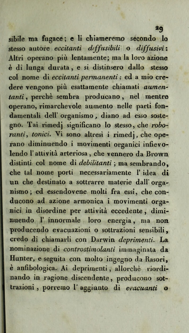 sibile ma fugace; e li chiameremo secondo lo stesso autore eccitanti diffusibiLi o diffusivi : Altri operano più lentamente; ma la loro azione è di lunga durata, e si distinsero dallo stesso col nome di eccitanti permanenti ? ed a mio cre¬ dere vengono più esattamente chiamati aumen¬ tanti, iperchè sembra producano, nel mentre operano, rimarchevole aumento nelle parti fon¬ damentali dell’organismo, diano ad esso soste¬ gno. Tai rimedj significano lo stesso, che robo- j'antiy tonici. Vi sono altresì i rimedj, che ope¬ rano diminuendo i movimenti organici infievo¬ lendo l’attività arteriosa, che vennero da Brown distinti col nome di debilitanti ; ma sembrando, che tal nome porti necessariamente 1’ idea di un che destinato a sottrarre materie dall’ orga¬ nismo ; ed essendovene molti fra essi, che con¬ ducono ad azione armonica i movimenti orsa- nici in disordine per attività eccedente, dimi¬ nuendo r innormale loro energia, ma non producendo evacuazioni o sottrazioni sensibili, credo di chiamarli con Darwin deprimenti. La nominazione di controstimolanti irnmasinata da Hunter, e seguita con molto ingegno da Rasori, è anfibologica. Ai deprimenti, allorché riordi¬ nando in ragione discendente, producono sot¬ trazioni , porremo T aggiunto di evacuanti o