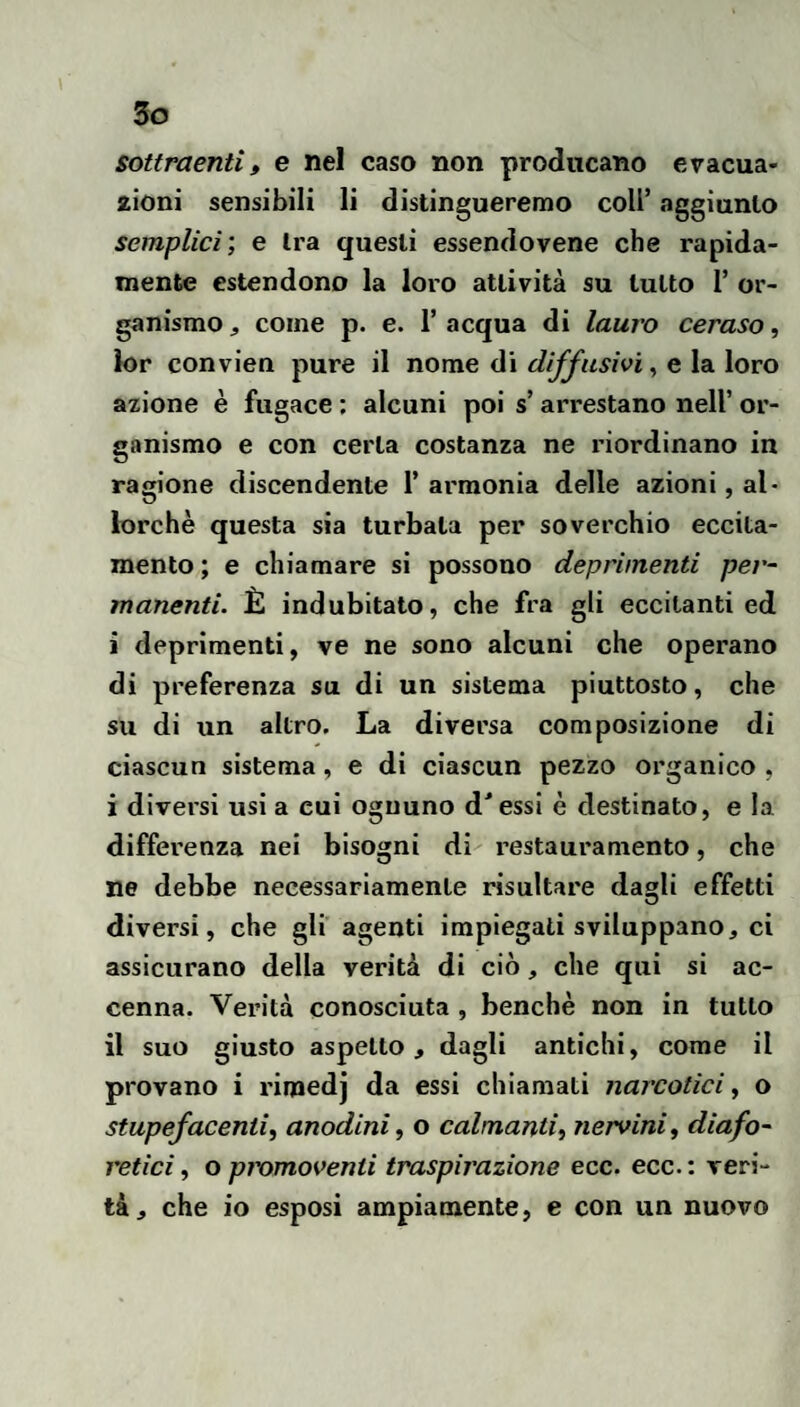 sottraenti t e nel caso non producano evacua¬ zioni sensibili li distingueremo coll’ aggiunto semplici’, e tra questi essendovene che rapida¬ mente estendono la loro attività su tutto 1’ or¬ ganismo , come p. e. 1’ acqua di lauro ceraso, k)r convien pure il nome di diffusivi, e la loro azione è fugace : alcuni poi s’arrestano nell’ or¬ ganismo e con certa costanza ne riordinano in ragione discendente 1’ armonia delle azioni, al¬ lorché questa sia turbala per soverchio eccita¬ mento; e chiamare si possono deprimenti per- manenti. È indubitato, che fra gli eccitanti ed i deprimenti, ve ne sono alcuni che operano di preferenza su di un sistema piuttosto, che su di un altro. La diversa composizione di ciascun sistema, e di ciascun pezzo organico , i divei'si usi a cui ognuno d'essi è destinato, e la differenza nei bisogni di restauramento, che ne debbe necessariamente risultare dagli effetti diversi, che gli agenti impiegati sviluppano, ci assicurano della verità di ciò, che qui si ac¬ cenna. Verità conosciuta , benché non in tutto il suo giusto aspetto, dagli antichi, come il provano i rimedj da essi chiamati narcotici, o stupefacenti, anodini, o calmanti, nervini, diafo¬ retici , o pmmoventi traspirazione ecc. ecc. : veri¬ tà, che io esposi ampiamente, e con un nuovo