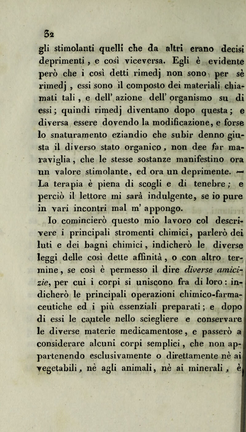 5a gli stimolanti quelli che da altri erano decisi deprimenti , e co^ì viceversa. Egli è evidente però che i così detti rimedj non sono , per sè rimedj , essi sono il composto dei materiali chia¬ mali tali , e deir azione dell’ organismo su di essi; quindi rimedj diventano dopo questa; e diversa essere dovendo la modificazione, e forse lo snaturamento eziandio che subir denno giu¬ sta il diverso stato organico, non dee far ma¬ raviglia , che le stesse sostanze manifestino ora un valore stimolante, ed ora un deprimente. —< La terapia è piena di scogli e di tenebre ; e perciò il lettore mi sarà indulgente, se io pure in vari incontri mal m’ appongo. Io comincierò questo mio lavoro col descri¬ vere i principali stromenti chimici, parlerò dei luti e dei bagni chimici, indicherò le diverse leggi delle così dette affinità, o con altro ter¬ mine , se così è permesso il dire dwerse amici- zie, per cui i corpi si uniscono fra di loro : in¬ dicherò le principali operazioni chimico-farma¬ ceutiche ed i più essenziali preparati ; e dopo di essi le cadutele nello sciegliere e conservare! le diverse materie medicamentose, e passerò a considerare alcuni corpi semplici, che non ap¬ partenendo esclusivamente o direttamente nè ai vegetabili, nè agli animali, nè ai minerali, è