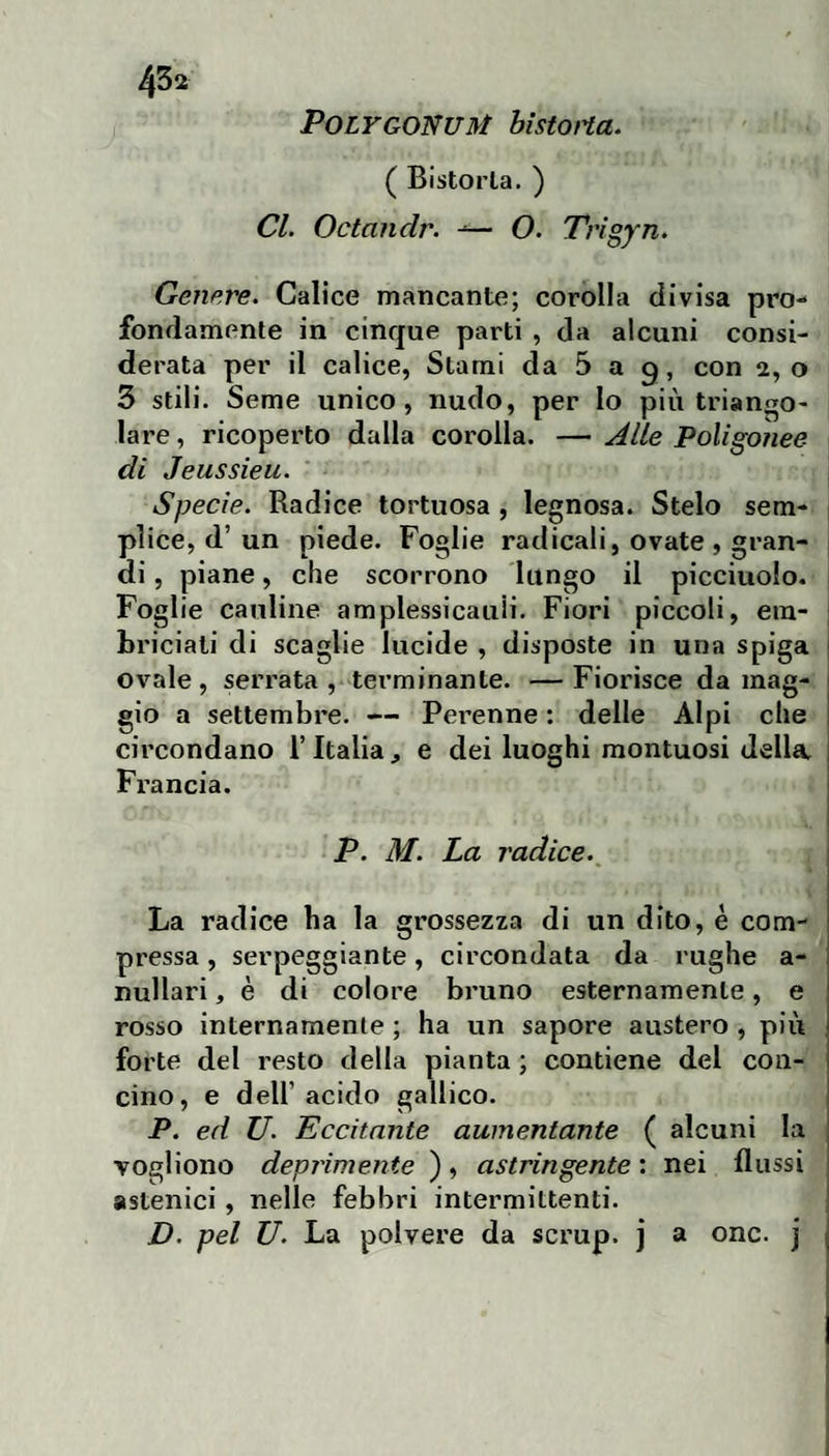 POLYGONUM bistoHa. ( Bistorta. ) Cl. Octandr. -■— O. Trigyn. Genere. Calice mancante; corolla divisa pro¬ fondamente in cinque parti , da alcuni consi¬ derata per il calice, Stami da 5 a g, con 2,0 3 stili. Seme unico, nudo, per lo più triango¬ lare, ricoperto dalla corolla. — Alte Poligonee di Jeussieu. Specie. Radice tortuosa , legnosa. Stelo sem¬ plice, d’un piede. Foglie radicali, ovate , gran¬ di , piane, che scorrono lungo il picciuolo. Foglie cauline amplessicauli. Fiori piccoli, ein- briciali di scaglie lucide , disposte in una spiga | ovale, serrata , terminante. — Fiorisce da mag- 1 gio a settembre. — Pei’enne : delle Alpi che j circondano i’Italia ^ e dei luoghi montuosi della Francia. P. M. La radice. \ La radice ha la grossezza di un dito, è com¬ pressa , serpeggiante, circondata da rughe a- nullari, è di colore bi’uno esternamente, e rosso internamente ; ha un sapore austero , più forte del resto della pianta ; contiene del con¬ cino, e deir acido gallico. P. ed U. Eccitante aumentante ( alcuni la Togliono deprimente ), astringente : nei flussi astenici, nelle febbri intermittenti. D. pel U. La polvere da scrup, j a onc. j 1